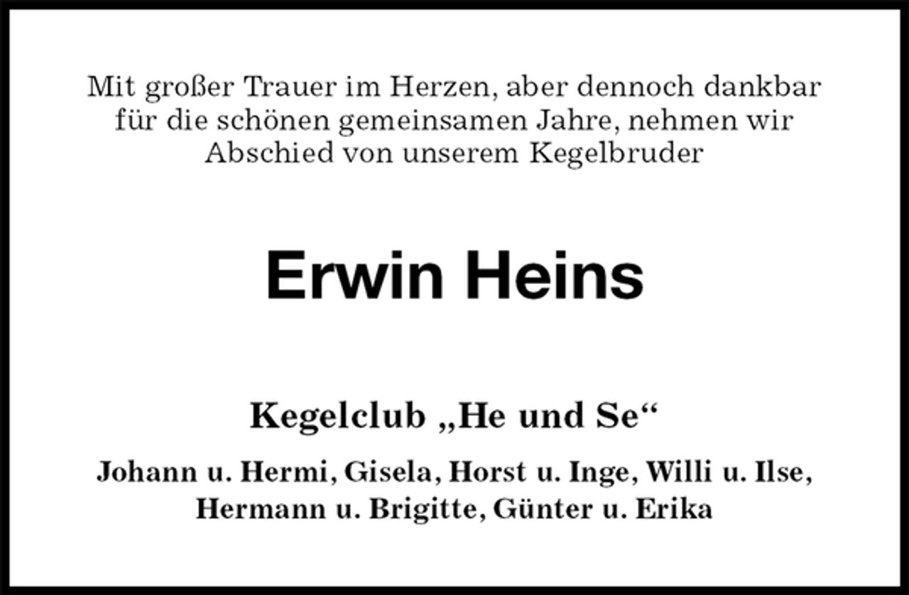 <p>Mit großer Trauer im Herzen, aber dennoch dankbar<br />für die schönen gemeinsamen Jahre, nehmen wir<br />Abschied von unserem Kegelbruder<br />Erwin Heins<br />Kegelclub „He und Se“<br />Johann u. Hermi, Gisela, Horst u. Inge, Willi u. Ilse,<br />Hermann u. Brigitte, Günter u. Erika</p>