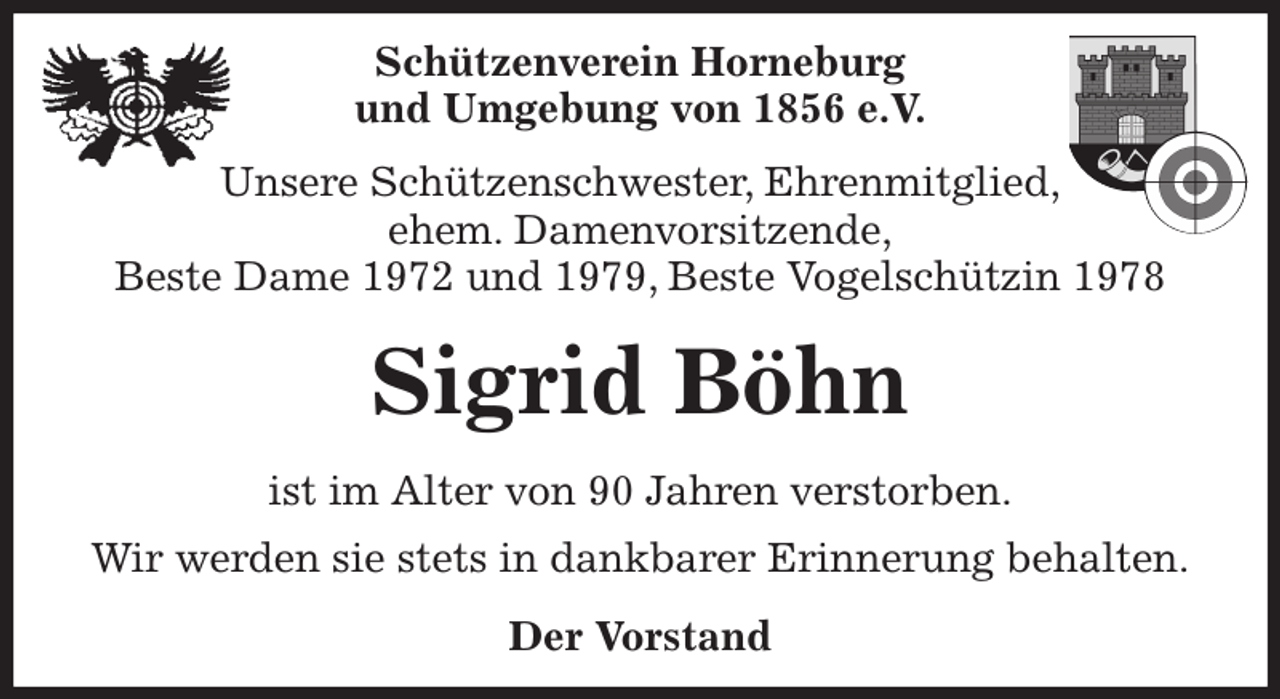 <p>Schützenverein Horneburg<br />und Umgebung von 1856 e.V.<br />Unsere Schützenschwester, Ehrenmitglied,<br />ehem. Damenvorsitzende,<br />Beste Dame 1972 und 1979, Beste Vogelschützin 1978<br />Sigrid Böhn<br />Der Vorstand<br />ist im Alter von 90 Jahren verstorben.<br />Wir werden sie stets in dankbarer Erinnerung behalten.</p>