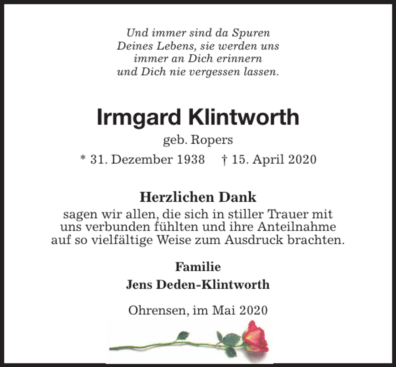 <p>Und immer sind da Spuren<br />Deines Lebens, sie werden uns<br />immer an Dich erinnern<br />und Dich nie vergessen lassen.<br />Irmgard Klintworth<br />geb. Ropers<br />* 31. Dezember 1938 † 15. April 2020<br />Herzlichen Dank<br />sagen wir allen, die sich in stiller Trauer mit<br />uns verbunden fühlten und ihre Anteilnahme<br />auf so vielfältige Weise zum Ausdruck brachten.<br />Familie<br />Jens Deden-Klintworth<br />Ohrensen, im Mai 2020</p>