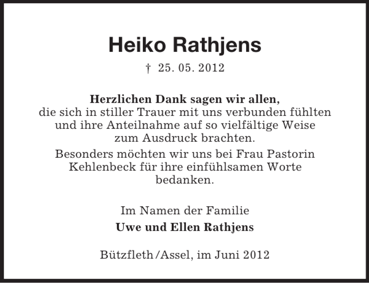 <p>Heiko Rathjens<br />† 25. 05. 2012<br />Herzlichen Dank sagen wir allen,<br />die sich in stiller Trauer mit uns verbunden fühlten<br />und ihre Anteilnahme auf so vielfältige Weise<br />zum Ausdruck brachten.<br />Besonders möchten wir uns bei Frau Pastorin<br />Kehlenbeck für ihre einfühlsamen Worte<br />bedanken.<br />Im Namen der Familie<br />Uwe und Ellen Rathjens<br />Bützfleth /Assel, im Juni 2012</p>