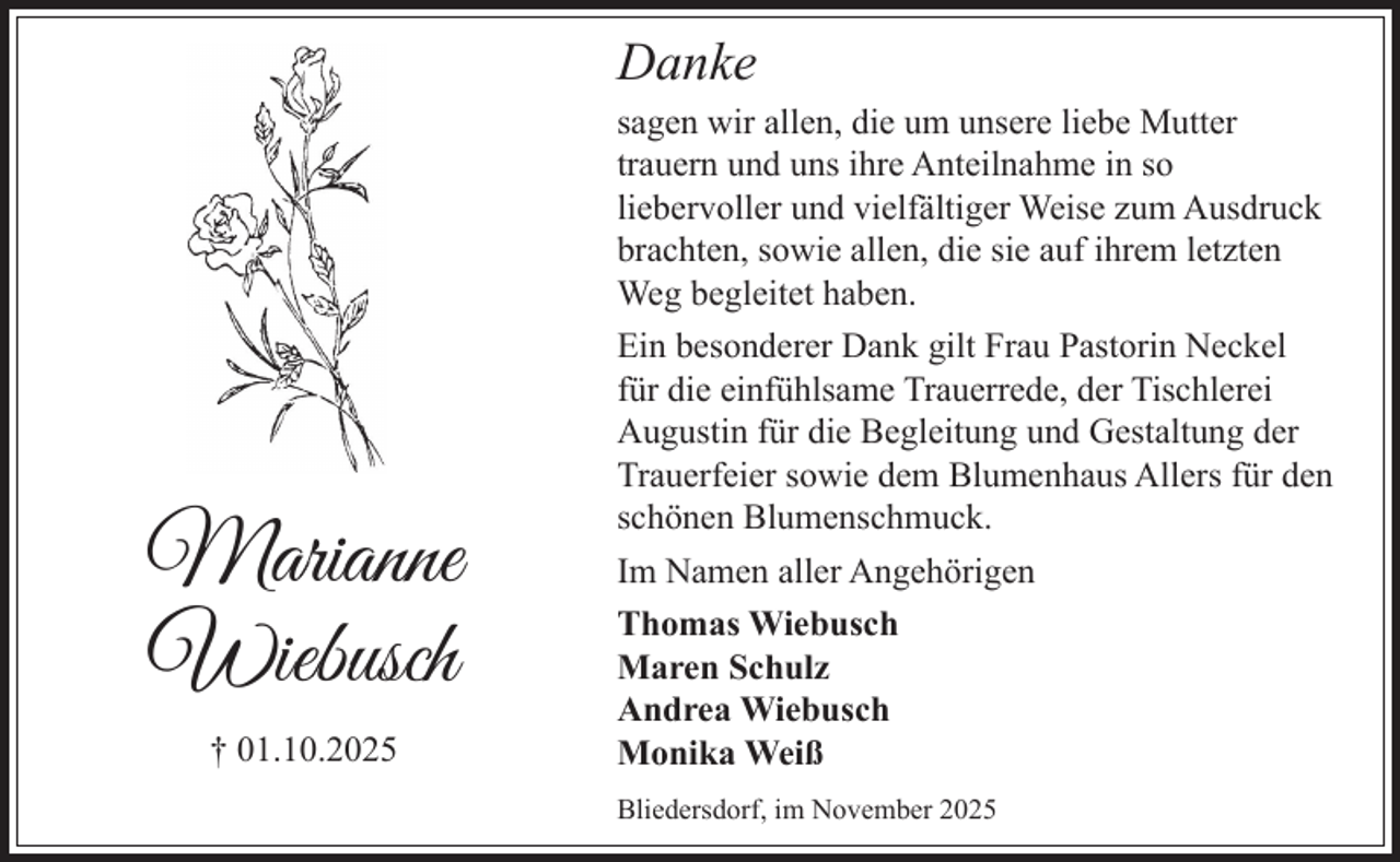 <p>Danke</p><p>Marianne<br />Wiebusch<br />† 01.10.2025</p><p>sagen wir allen, die um unsere liebe Mutter<br />trauern und uns ihre Anteilnahme in so<br />liebervoller und vielfältiger Weise zum Ausdruck<br />brachten, sowie allen, die sie auf ihrem letzten<br />Weg begleitet haben.<br />Ein besonderer Dank gilt Frau Pastorin Neckel<br />für die einfühlsame Trauerrede, der Tischlerei<br />Augustin für die Begleitung und Gestaltung der<br />Trauerfeier sowie dem Blumenhaus Allers für den<br />schönen Blumenschmuck.<br />Im Namen aller Angehörigen<br />Thomas Wiebusch<br />Maren Schulz<br />Andrea Wiebusch<br />Monika Weiß<br />Bliedersdorf, im November 2025</p>