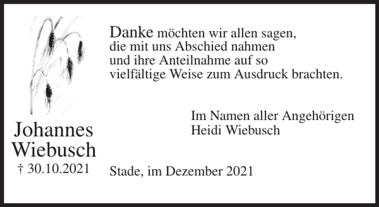 <p>Danke möchten wir allen sagen,<br />die mit uns Abschied nahmen<br />und ihre Anteilnahme auf so<br />vielfältige Weise zum Ausdruck brachten.<br />Im Namen aller Angehörigen<br />Heidi Wiebusch<br />Stade, im Dezember 2021<br />Johannes<br />Wiebusch<br />† 30.10.2021</p>