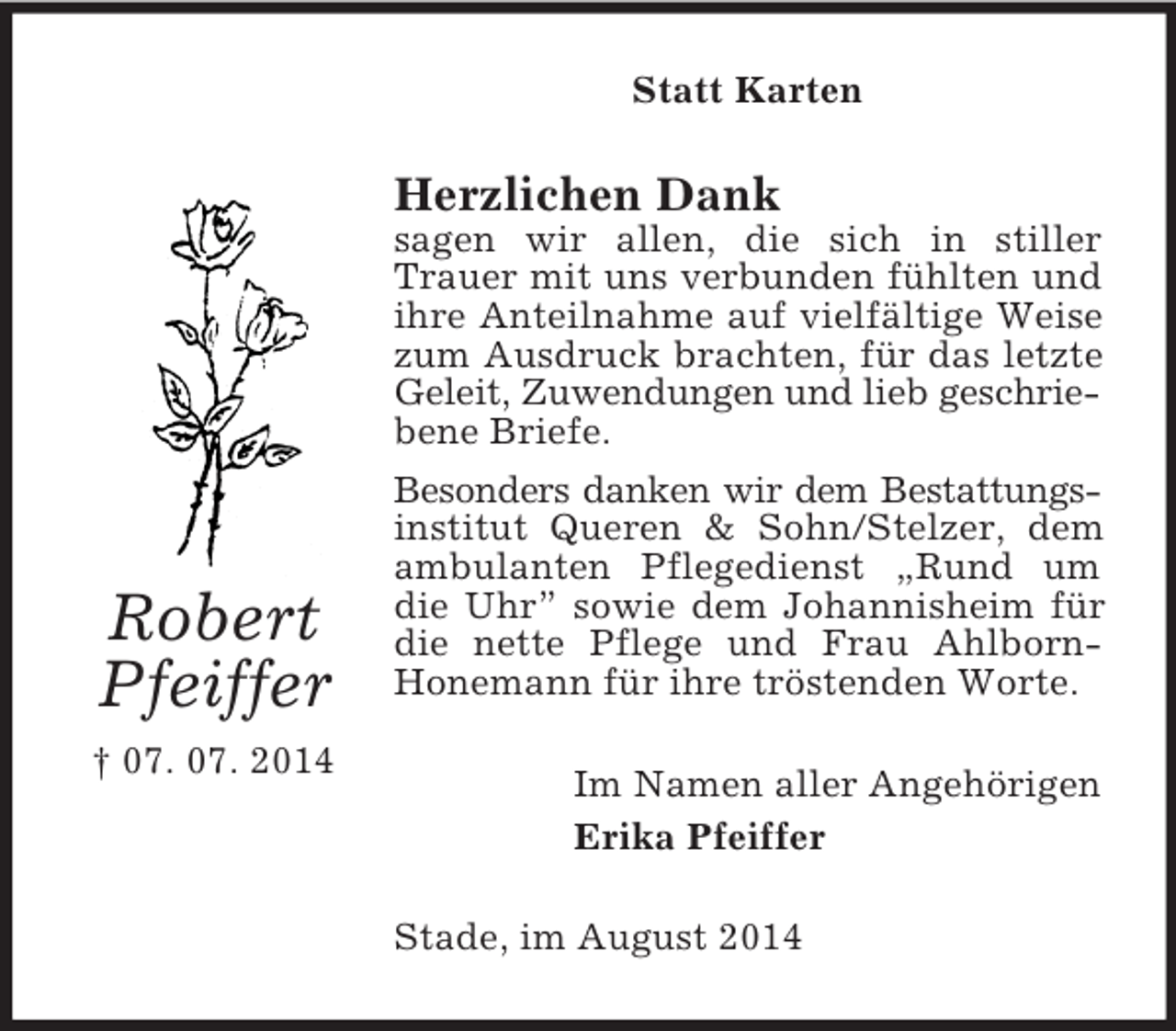 <p>Robert<br />Pfeiffer<br />† 07. 07. 2014<br />Statt Karten<br />Herzlichen Dank<br />sagen wir allen, die sich in stiller Trauer mit uns verbunden fühlten und ihre Anteilnahme auf vielfältige Weise zum Ausdruck brachten, für das letzte Geleit, Zuwendungen und lieb geschrie-<br />bene Briefe.<br />Besonders danken wir dem Bestattungs-<br />institut Queren</p>