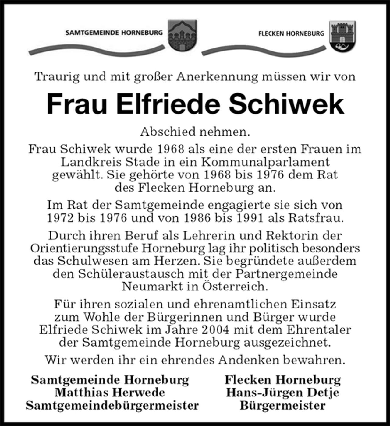 <p>Traurig und mit großer Anerkennung müssen wir von<br />Frau Elfriede Schiwek<br />Abschied nehmen.<br />Frau Schiwek wurde 1968 als eine der ersten Frauen im Landkreis Stade in ein Kommunalparlament<br />gewählt. Sie gehörte von 1968 bis 1976 dem Rat<br />des Flecken Horneburg an.<br />Im Rat der Samtgemeinde engagierte sie sich von<br />1972 bis 1976 und von 1986 bis 1991 als Ratsfrau.<br />Durch ihren Beruf als Lehrerin und Rektorin der<br />Orientierungsstufe Horneburg lag ihr politisch besonders das Schulwesen am Herzen. Sie begründete außerdem den Schüleraustausch mit der Partnergemeinde<br />Neumarkt in Österreich.<br />Für ihren sozialen und ehrenamtlichen Einsatz<br />zum Wohle der Bürgerinnen und Bürger wurde<br />Elfriede Schiwek im Jahre 2004 mit dem Ehrentaler<br />der Samtgemeinde Horneburg ausgezeichnet.<br />Wir werden ihr ein ehrendes Andenken bewahren.<br />Samtgemeinde Horneburg Flecken Horneburg<br />Matthias Herwede Hans-Jürgen Detje<br />Samtgemeindebürgermeister Bürgermeister</p>