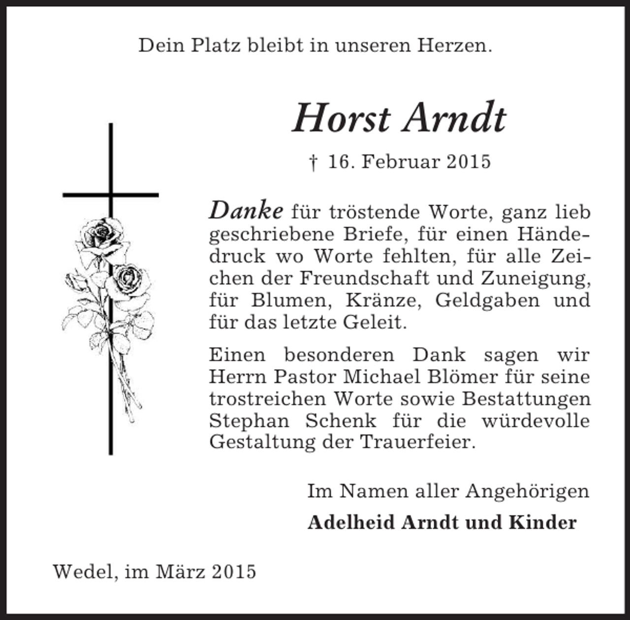 <p>Dein Platz bleibt in unseren Herzen.<br />Horst Arndt<br />† 16. Februar 2015<br />Danke für tröstende Worte, ganz lieb geschriebene Briefe, für einen Händedruck wo Worte fehlten, für alle Zeichen der Freundschaft und Zuneigung, für Blumen, Kränze, Geldgaben und für das letzte Geleit.<br />Einen besonderen Dank sagen wir Herrn Pastor Michael Blömer für seine trostreichen Worte sowie Bestattungen Stephan Schenk für die würdevolle<br />Gestaltung der Trauerfeier.<br />Im Namen aller Angehörigen<br />Adelheid Arndt und Kinder<br />Wedel, im März 2015</p>