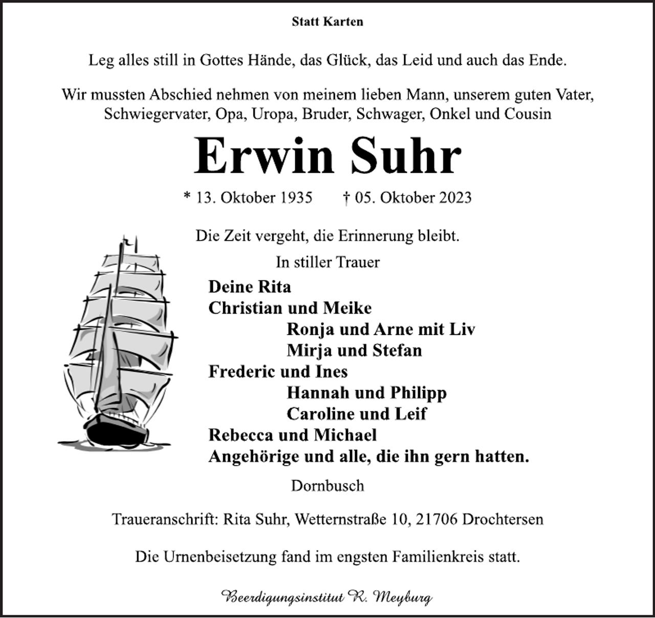 <p>Statt Karten<br />Leg alles still in Gottes Hände, das Glück, das Leid und auch das Ende.<br />Wir mussten Abschied nehmen von meinem lieben Mann, unserem guten Vater, Schwiegervater, Opa, Uropa, Bruder, Schwager, Onkel und Cousin<br />Erwin Suhr<br />* 13. Oktober 1935 † 05. Oktober 2023<br />Die Zeit vergeht, die Erinnerung bleibt.<br />In stiller Trauer<br />Deine Rita<br />Christian und Meike<br />Ronja und Arne mit Liv<br />Mirja und Stefan<br />Frederic und Ines<br />Hannah und Philipp<br />Caroline und Leif<br />Rebecca und Michael<br />Angehörige und alle, die ihn gern hatten.<br />Die Urnenbeisetzung fand im engsten Familienkreis statt.<br />Dornbusch<br />Traueranschrift: Rita Suhr, Wetternstraße 10, 21706 Drochtersen<br />Beerdigungsinstitut R. Meyburg</p>