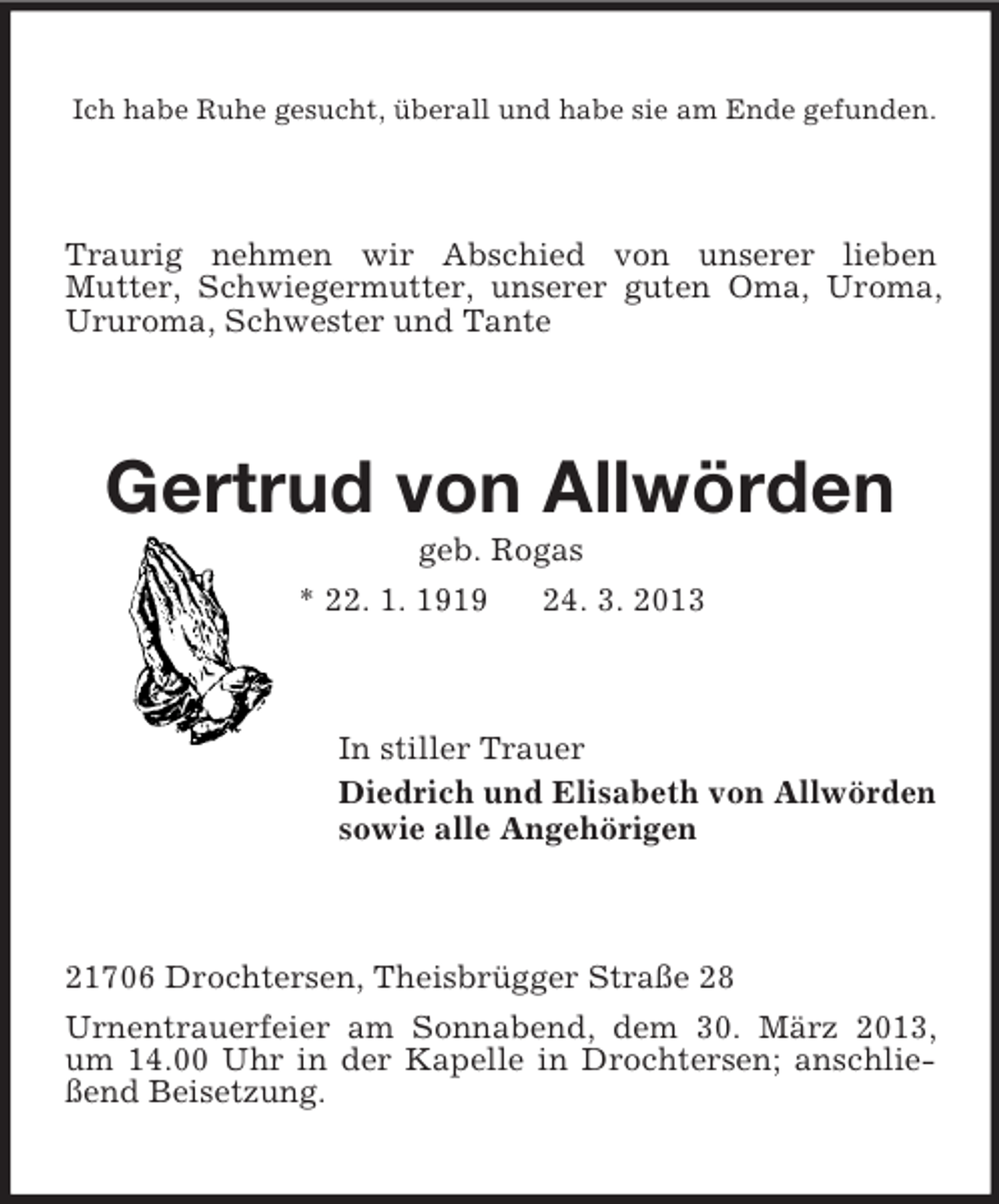 <p>Ich habe Ruhe gesucht, überall und habe sie am Ende gefunden.</p><p>Traurig nehmen wir Abschied von unserer lieben<br />Mutter, Schwiegermutter, unserer guten Oma, Uroma,<br />Ururoma, Schwester und Tante</p><p>Gertrud von Allwörden<br />geb. Rogas<br />* 22. 1. 1919<br />24. 3. 2013</p><p>In stiller Trauer<br />Diedrich und Elisabeth von Allwörden<br />sowie alle Angehörigen</p><p>21706 Drochtersen, Theisbrügger Straße 28<br />Urnentrauerfeier am Sonnabend, dem 30. März 2013,<br />um 14.00 Uhr in der Kapelle in Drochtersen; anschließend Beisetzung.</p>
