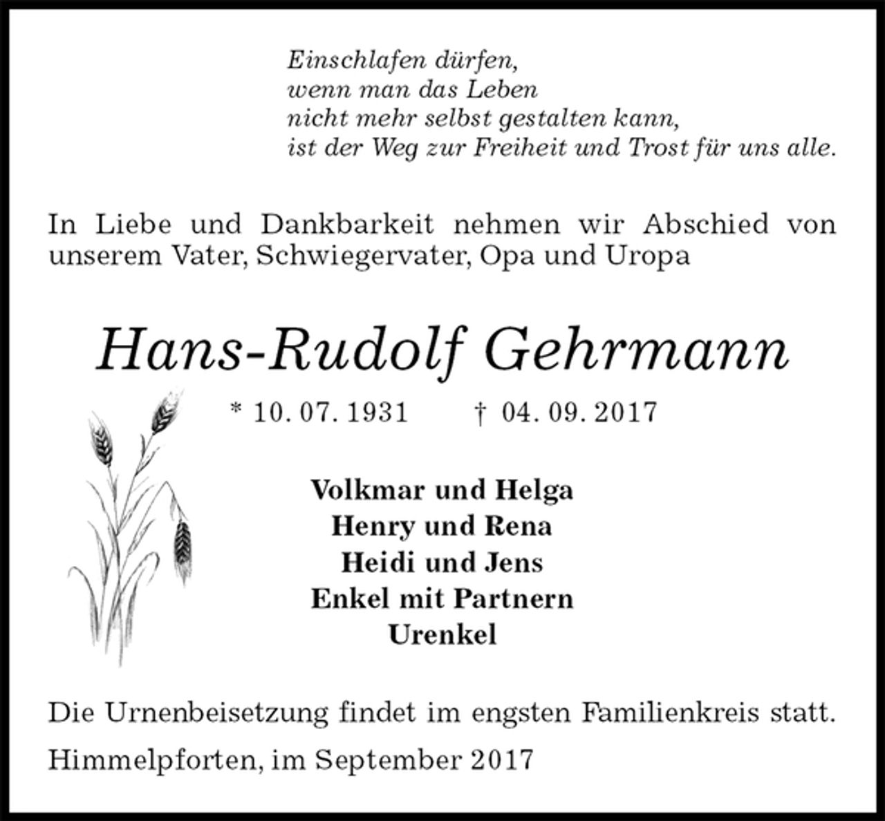 <p>Einschlafen dürfen,<br />wenn man das Leben<br />nicht mehr selbst gestalten kann,<br />ist der Weg zur Freiheit und Trost für uns alle.<br />In Liebe und Dankbarkeit nehmen wir Abschied von<br />unserem Vater, Schwiegervater, Opa und Uropa<br />Hans-Rudolf Gehrmann<br />* 10. 07. 1931 † 04. 09. 2017<br />Volkmar und Helga<br />Henry und Rena<br />Heidi und Jens<br />Enkel mit Partnern<br />Urenkel<br />Die Urnenbeisetzung findet im engsten Familienkreis statt.<br />Himmelpforten, im September 2017</p>