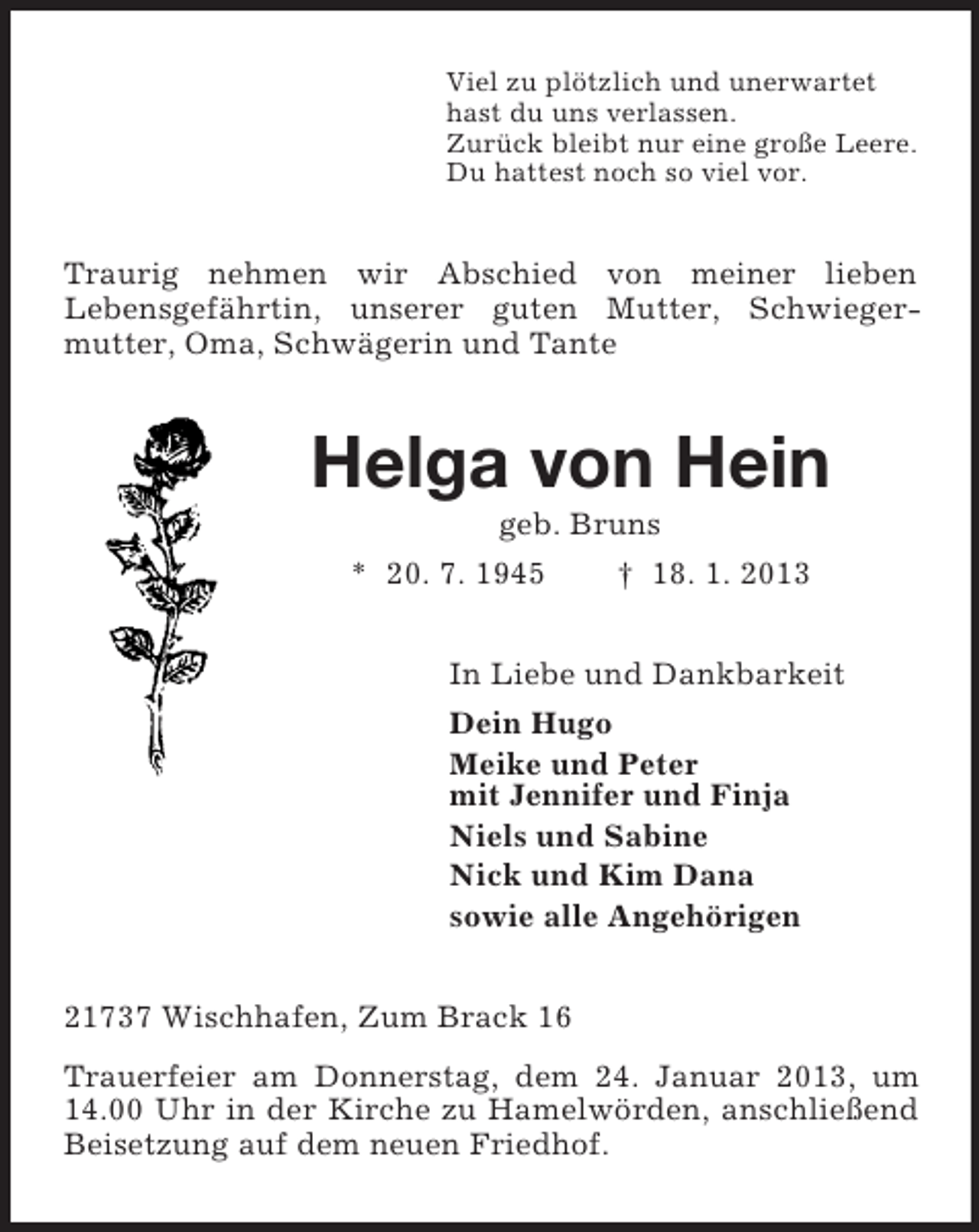 <p>Viel zu plötzlich und unerwartet<br />hast du uns verlassen.<br />Zurück bleibt nur eine große Leere.<br />Du hattest noch so viel vor.<br />Traurig nehmen wir Abschied von meiner lieben<br />Lebensgefährtin, unserer guten Mutter, Schwieger-<br />mutter, Oma, Schwägerin und Tante<br />Helga von Hein<br />geb. Bruns<br />* 20. 7. 1945 † 18. 1. 2013<br />In Liebe und Dankbarkeit<br />Dein Hugo<br />Meike und Peter<br />mit Jennifer und Finja<br />Niels und Sabine<br />Nick und Kim Dana<br />sowie alle Angehörigen<br />21737 Wischhafen, Zum Brack 16<br />Trauerfeier am Donnerstag, dem 24. Januar 2013, um 14.00 Uhr in der Kirche zu Hamelwörden, anschließend Beisetzung auf dem neuen Friedhof.</p>