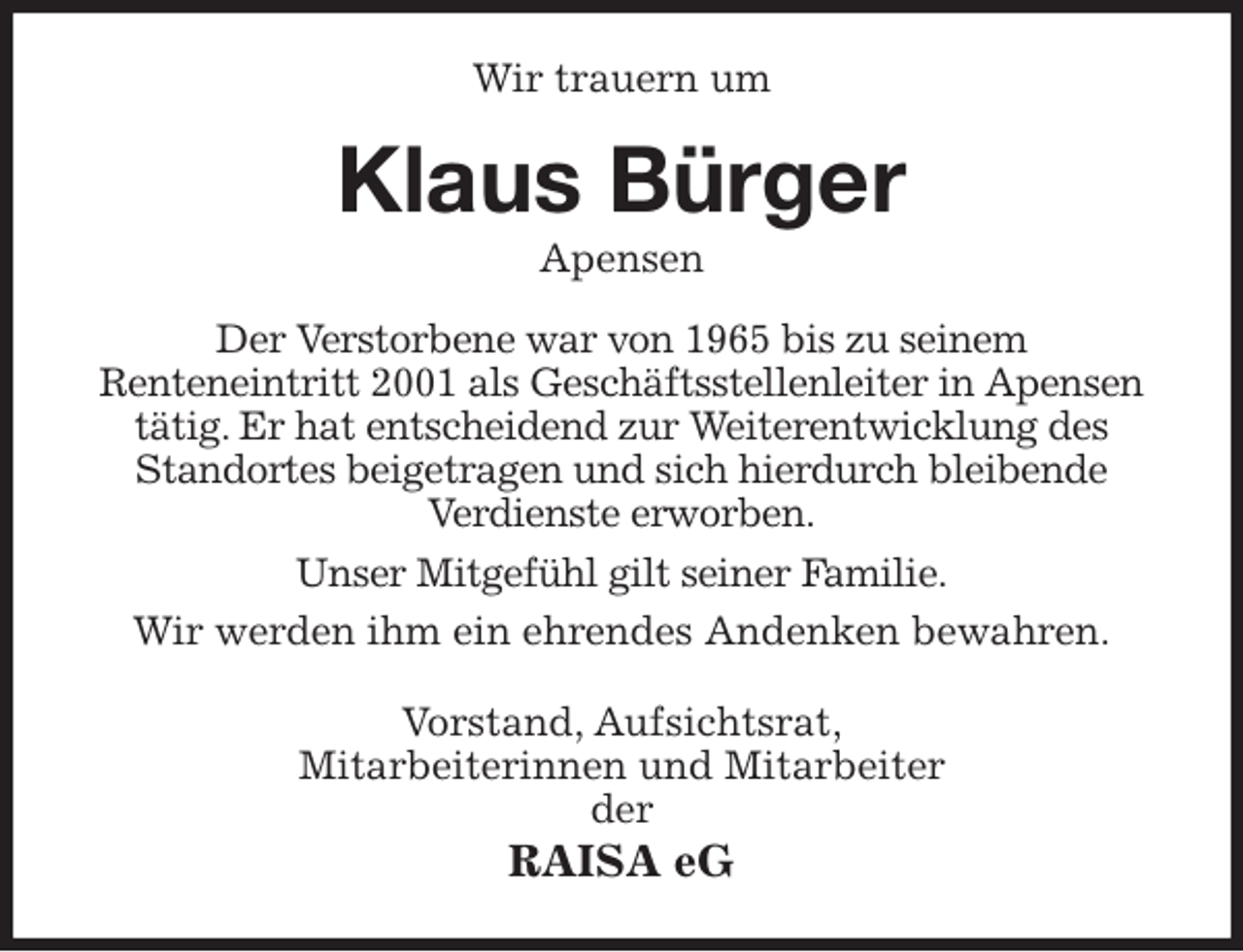 <p>Wir trauern um<br />Klaus Bürger<br />Apensen<br />Der Verstorbene war von 1965 bis zu seinem<br />Renteneintritt 2001 als Geschäftsstellenleiter in Apensen tätig. Er hat entscheidend zur Weiterentwicklung des Standortes beigetragen und sich hierdurch bleibende<br />Verdienste erworben.<br />Unser Mitgefühl gilt seiner Familie.<br />Wir werden ihm ein ehrendes Andenken bewahren.<br />Vorstand, Aufsichtsrat,<br />Mitarbeiterinnen und Mitarbeiter<br />der<br />RAISA eG</p>