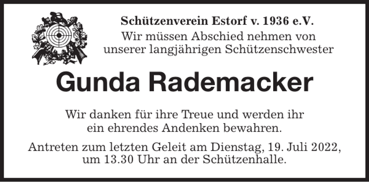 <p>Schützenverein Estorf v. 1936 e.V.</p><p>Wir müssen Abschied nehmen von<br />unserer langjährigen Schützenschwester<br />Gunda Rademacker<br />Wir danken für ihre Treue und werden ihr<br />ein ehrendes Andenken bewahren.<br />Antreten zum letzten Geleit am Dienstag, 19. Juli 2022,<br />um 13.30 Uhr an der Schützenhalle.</p>