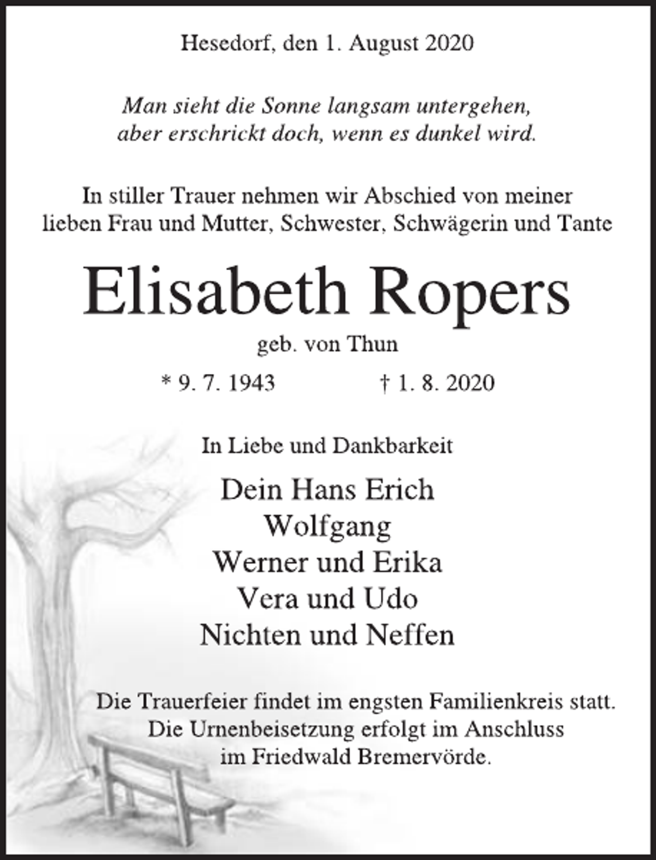<p>Hesedorf, den 1. August 2020<br />Man sieht die Sonne langsam untergehen,<br />aber erschrickt doch, wenn es dunkel wird.<br />In stiller Trauer nehmen wir Abschied von meiner<br />lieben Frau und Mutter, Schwester, Schwägerin und Tante<br />Elisabeth Ropers<br />geb. von Thun<br />* 9. 7. 1943 † 1. 8. 2020<br />In Liebe und Dankbarkeit<br />Dein Hans Erich<br />Wolfgang<br />Werner und Erika<br />Vera und Udo<br />Nichten und Neffen<br />Die Trauerfeier findet im engsten Familienkreis statt.<br />Die Urnenbeisetzung erfolgt im Anschluss<br />im Friedwald Bremervörde.</p>