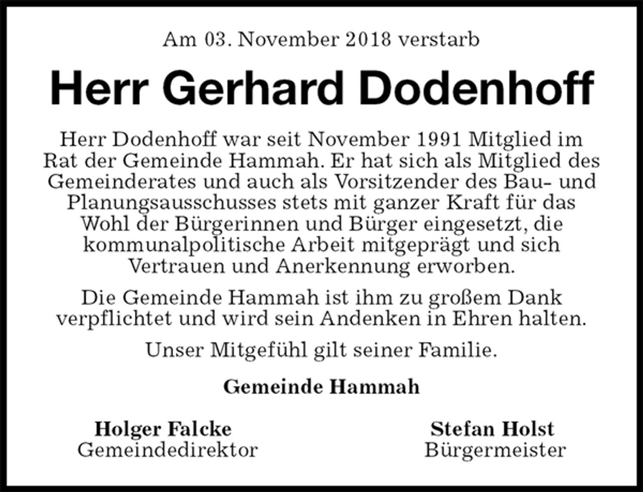<p>Am 03. November 2018 verstarb<br />Herr Gerhard Dodenhoff<br />Herr Dodenhoff war seit November 1991 Mitglied im Rat der Gemeinde Hammah. Er hat sich als Mitglied des Gemeinderates und auch als Vorsitzender des Bau- und Planungsausschusses stets mit ganzer Kraft für das Wohl der Bürgerinnen und Bürger eingesetzt, die<br />kommunalpolitische Arbeit mitgeprägt und sich<br />Vertrauen und Anerkennung erworben.<br />Die Gemeinde Hammah ist ihm zu großem Dank<br />verpflichtet und wird sein Andenken in Ehren halten.<br />Unser Mitgefühl gilt seiner Familie.<br />Gemeinde Hammah</p><p>Holger Falcke Stefan Holst<br />Gemeindedirektor Bürgermeister</p>