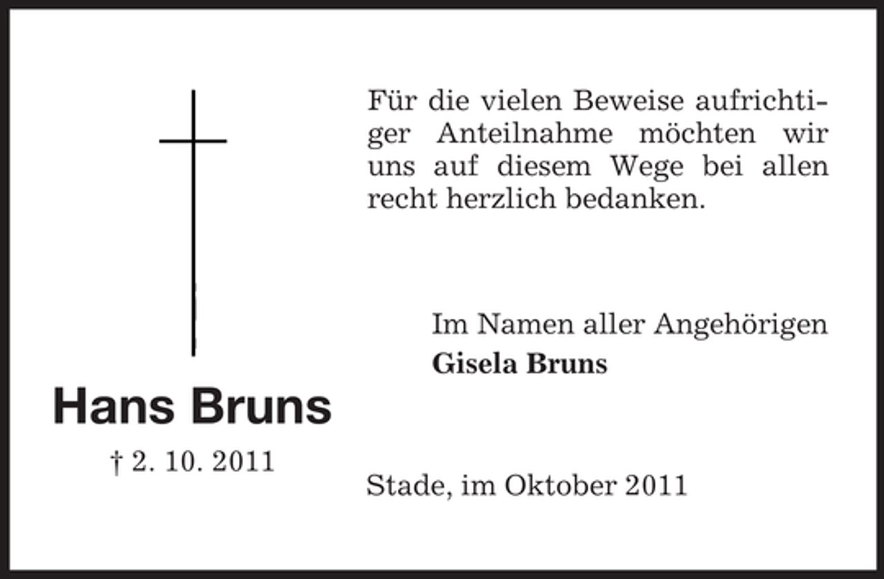 <p>Für die vielen Beweise aufrichtiger Anteilnahme möchten wir<br />uns auf diesem Wege bei allen<br />recht herzlich bedanken.</p><p>Im Namen aller Angehörigen<br />Gisela Bruns</p><p>Hans Bruns<br />† 2. 10. 2011</p><p>Stade, im Oktober 2011</p>