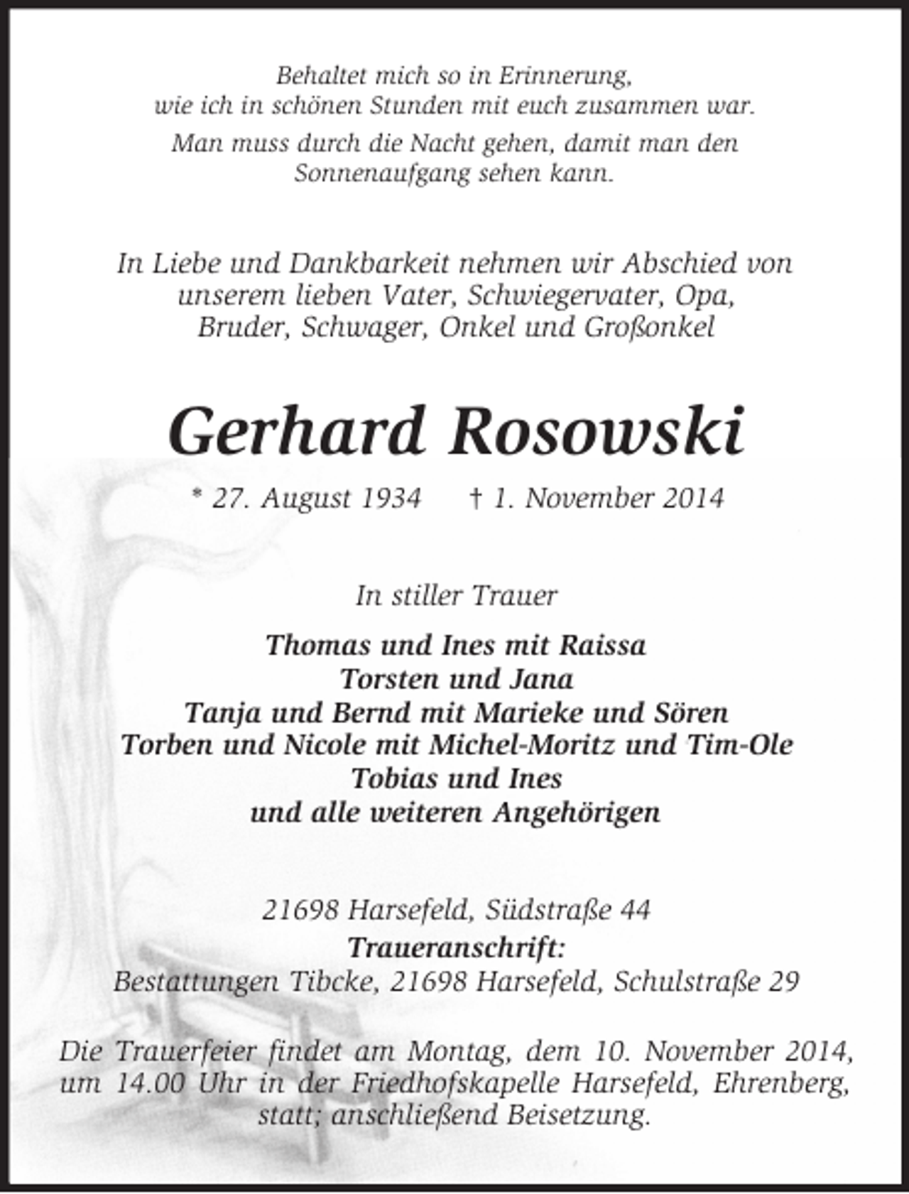 <p>Behaltet mich so in Erinnerung,<br />wie ich in schönen Stunden mit euch zusammen war.<br />Man muss durch die Nacht gehen, damit man den<br />Sonnenaufgang sehen kann.<br />In Liebe und Dankbarkeit nehmen wir Abschied von<br />unserem lieben Vater, Schwiegervater, Opa,<br />Bruder, Schwager, Onkel und Großonkel<br />Gerhard Rosowski<br />* 27. August 1934 † 1. November 2014<br />In stiller Trauer<br />Thomas und Ines mit Raissa<br />Torsten und Jana<br />Tanja und Bernd mit Marieke und Sören<br />Torben und Nicole mit Michel-Moritz und Tim-Ole<br />Tobias und Ines<br />und alle weiteren Angehörigen<br />21698 Harsefeld, Südstraße 44<br />Traueranschrift:<br />Bestattungen Tibcke, 21698 Harsefeld, Schulstraße 29</p><p>Die Trauerfeier findet am Montag, dem 10. November 2014, um 14.00 Uhr in der Friedhofskapelle Harsefeld, Ehrenberg, statt; anschließend Beisetzung.</p>