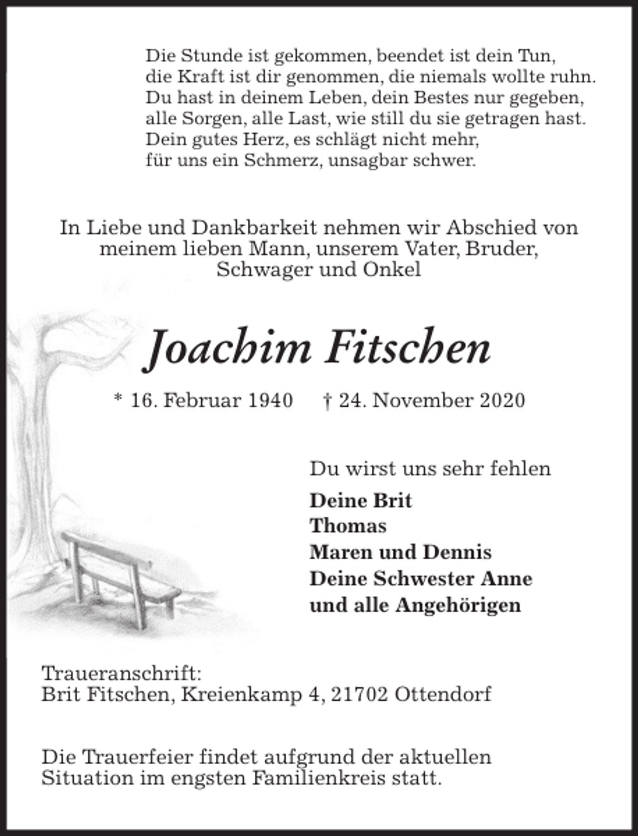 <p>Die Stunde ist gekommen, beendet ist dein Tun,<br />die Kraft ist dir genommen, die niemals wollte ruhn.<br />Du hast in deinem Leben, dein Bestes nur gegeben,<br />alle Sorgen, alle Last, wie still du sie getragen hast.<br />Dein gutes Herz, es schlägt nicht mehr,<br />für uns ein Schmerz, unsagbar schwer.<br />In Liebe und Dankbarkeit nehmen wir Abschied von<br />meinem lieben Mann, unserem Vater, Bruder,<br />Schwager und Onkel<br />Joachim Fitschen<br />* 16. Februar 1940 † 24. November 2020<br />Du wirst uns sehr fehlen<br />Deine Brit<br />Thomas<br />Maren und Dennis<br />Deine Schwester Anne<br />und alle Angehörigen<br />Traueranschrift:<br />Brit Fitschen, Kreienkamp 4, 21702 Ottendorf</p>
<p>Die Trauerfeier findet aufgrund der aktuellen<br />Situation im engsten Familienkreis statt.</p>