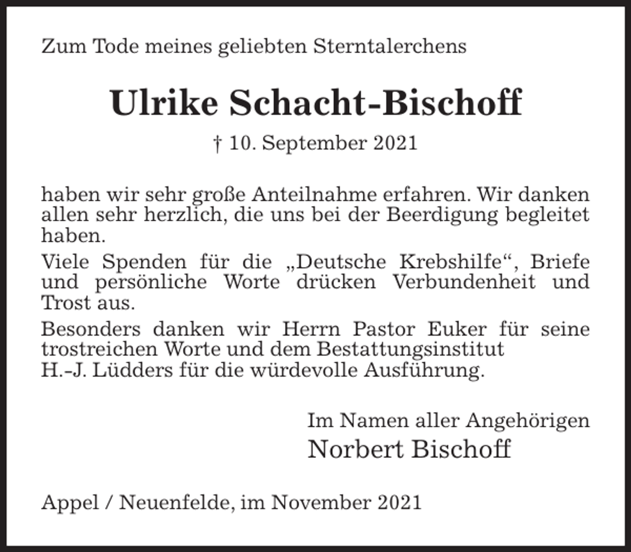 <p>Zum Tode meines geliebten Sterntalerchens<br />Ulrike Schacht-Bischoff<br />† 10. September 2021<br />haben wir sehr große Anteilnahme erfahren. Wir danken allen sehr herzlich, die uns bei der Beerdigung begleitet haben.<br />Viele Spenden für die „Deutsche Krebshilfe“, Briefe und persönliche Worte drücken Verbundenheit und Trost aus.<br />Besonders danken wir Herrn Pastor Euker für seine trostreichen Worte und dem Bestattungsinstitut<br />H.-J. Lüdders für die würdevolle Ausführung.<br />Im Namen aller Angehörigen<br />Norbert Bischoff<br />Appel / Neuenfelde, im November 2021</p>