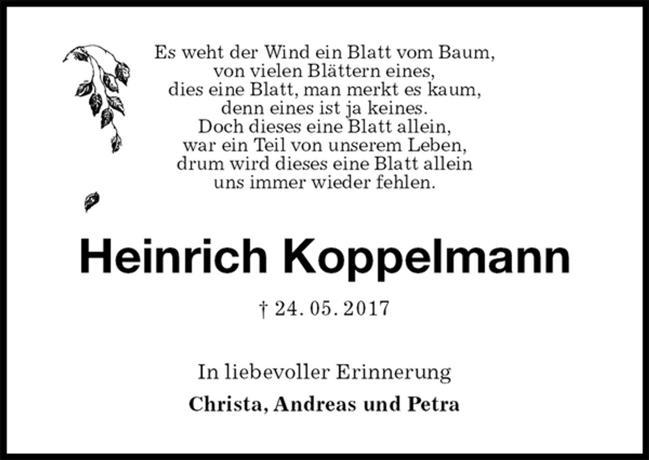 <p>Es weht der Wind ein Blatt vom Baum,<br />von vielen Blättern eines,<br />dies eine Blatt, man merkt es kaum,<br />denn eines ist ja keines.<br />Doch dieses eine Blatt allein,<br />war ein Teil von unserem Leben,<br />drum wird dieses eine Blatt allein<br />uns immer wieder fehlen.<br />Heinrich Koppelmann<br />† 24. 05. 2017<br />In liebevoller Erinnerung<br />Christa, Andreas und Petra</p>