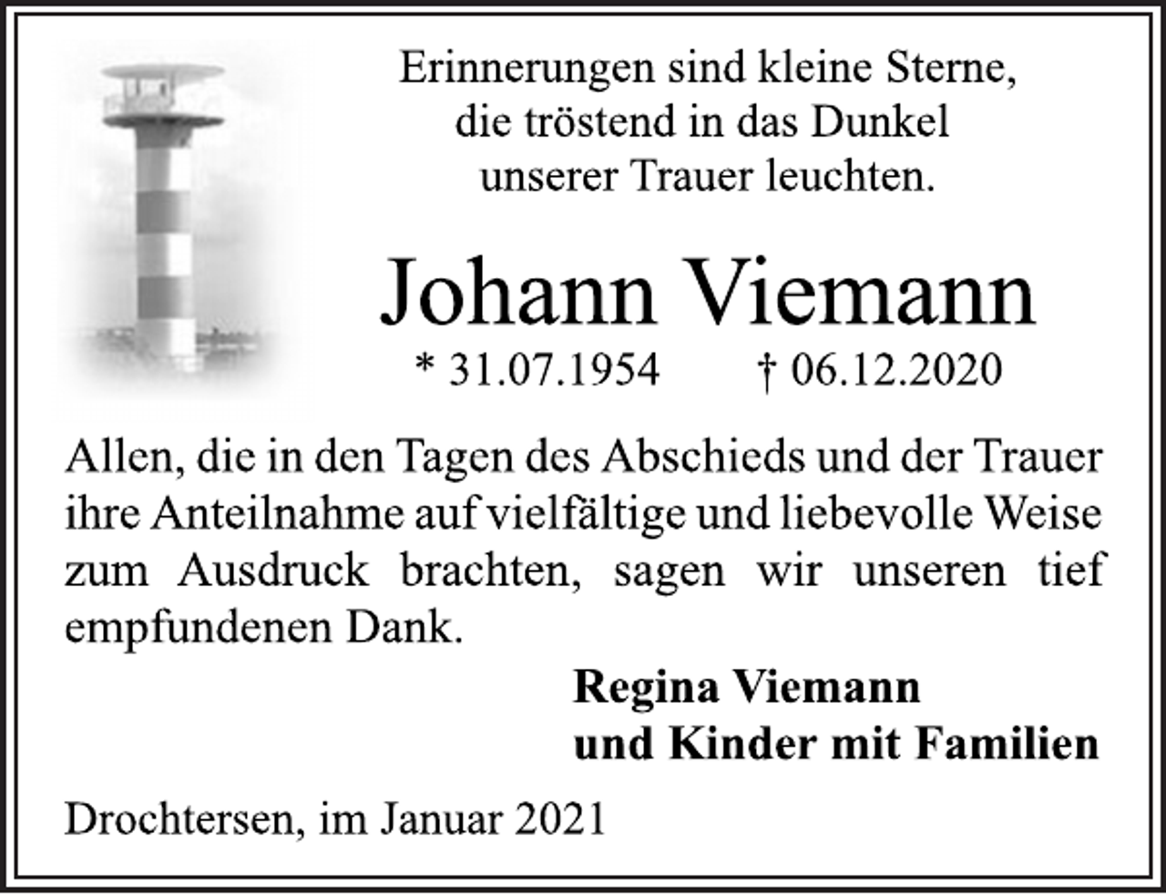 <p>Erinnerungen sind kleine Sterne,<br />die tröstend in das Dunkel<br />unserer Trauer leuchten.<br />Johann Viemann<br />* 31.07.1954 † 06.12.2020<br />Allen, die in den Tagen des Abschieds und der Trauer<br />ihre Anteilnahme auf vielfältige und liebevolle Weise<br />zum Ausdruck brachten, sagen wir unseren tief<br />empfundenen Dank.<br />Regina Viemann<br />und Kinder mit Familien<br />Drochtersen, im Januar 2021</p>