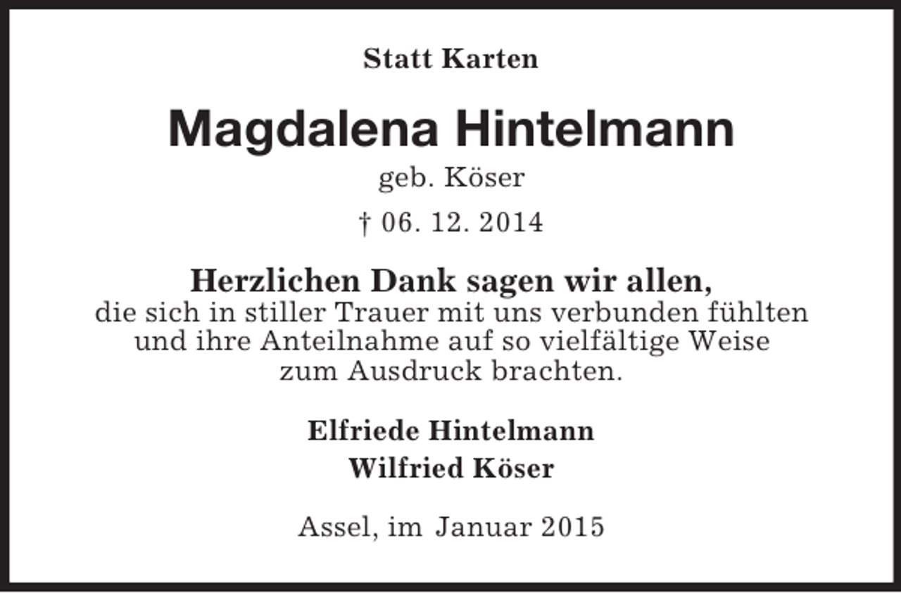 <p>Statt Karten<br />Magdalena Hintelmann<br />geb. Köser<br />† 06. 12. 2014<br />Herzlichen Dank sagen wir allen,<br />die sich in stiller Trauer mit uns verbunden fühlten<br />und ihre Anteilnahme auf so vielfältige Weise<br />zum Ausdruck brachten.<br />Elfriede Hintelmann<br />Wilfried Köser<br />Assel, im Januar 2015</p>