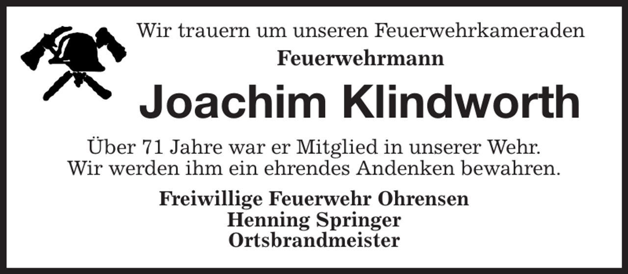 <p>Wir trauern um unseren Feuerwehrkameraden<br />Feuerwehrmann<br />Joachim Klindworth<br />Über 71 Jahre war er Mitglied in unserer Wehr.<br />Wir werden ihm ein ehrendes Andenken bewahren.<br />Freiwillige Feuerwehr Ohrensen<br />Henning Springer<br />Ortsbrandmeister</p>
