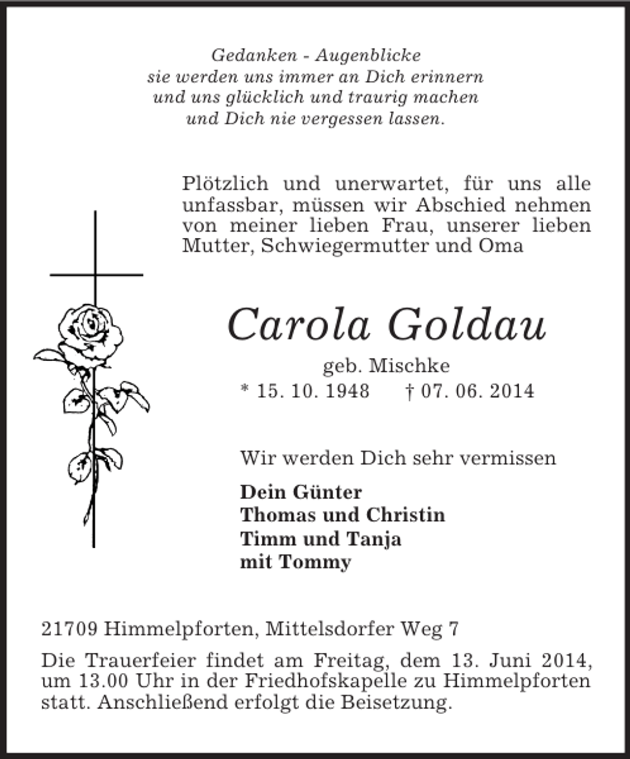 <p>Gedanken - Augenblicke<br />sie werden uns immer an Dich erinnern<br />und uns glücklich und traurig machen<br />und Dich nie vergessen lassen.<br />Plötzlich und unerwartet, für uns alle<br />unfassbar, müssen wir Abschied nehmen von meiner lieben Frau, unserer lieben Mutter, Schwiegermutter und Oma<br />Carola Goldau<br />geb. Mischke<br />* 15. 10. 1948 † 07. 06. 2014<br />Wir werden Dich sehr vermissen<br />Dein Günter<br />Thomas und Christin<br />Timm und Tanja<br />mit Tommy<br />21709 Himmelpforten, Mittelsdorfer Weg 7<br />Die Trauerfeier findet am Freitag, dem 13. Juni 2014, um 13.00 Uhr in der Friedhofskapelle zu Himmelpforten statt. Anschließend erfolgt die Beisetzung.</p>