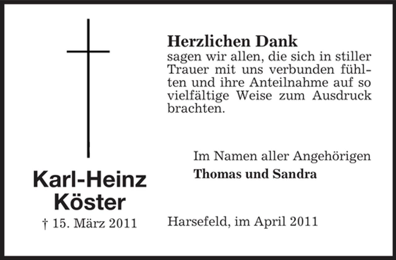 <p>Herzlichen Dank<br />sagen wir allen, die sich in stiller Trauer mit uns verbunden fühlten und ihre Anteilnahme auf so vielfältige Weise zum Ausdruck brachten.</p><p>Karl-Heinz Köster<br />† 15. März 2011</p><p>Im Namen aller Angehörigen Thomas und Sandra</p><p>Harsefeld, im April 2011</p>