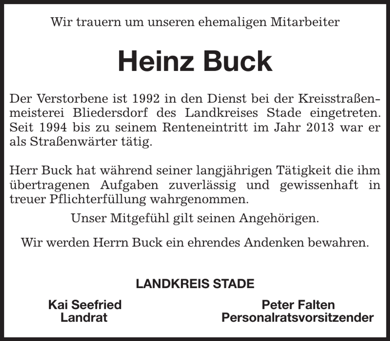 <p>Wir trauern um unseren ehemaligen Mitarbeiter<br />Heinz Buck<br />Der Verstorbene ist 1992 in den Dienst bei der Kreisstraßenmeisterei Bliedersdorf des Landkreises Stade eingetreten. Seit 1994 bis zu seinem Renteneintritt im Jahr 2013 war er als Straßenwärter tätig.</p><p>Herr Buck hat während seiner langjährigen Tätigkeit die ihm übertragenen Aufgaben zuverlässig und gewissenhaft in<br />treuer Pflichterfüllung wahrgenommen.</p><p>Unser Mitgefühl gilt seinen Angehörigen.</p><p>Wir werden Herrn Buck ein ehrendes Andenken bewahren.</p><p>LANDKREIS STADE<br />Kai Seefried Peter Falten<br />Landrat Personalratsvorsitzender</p>