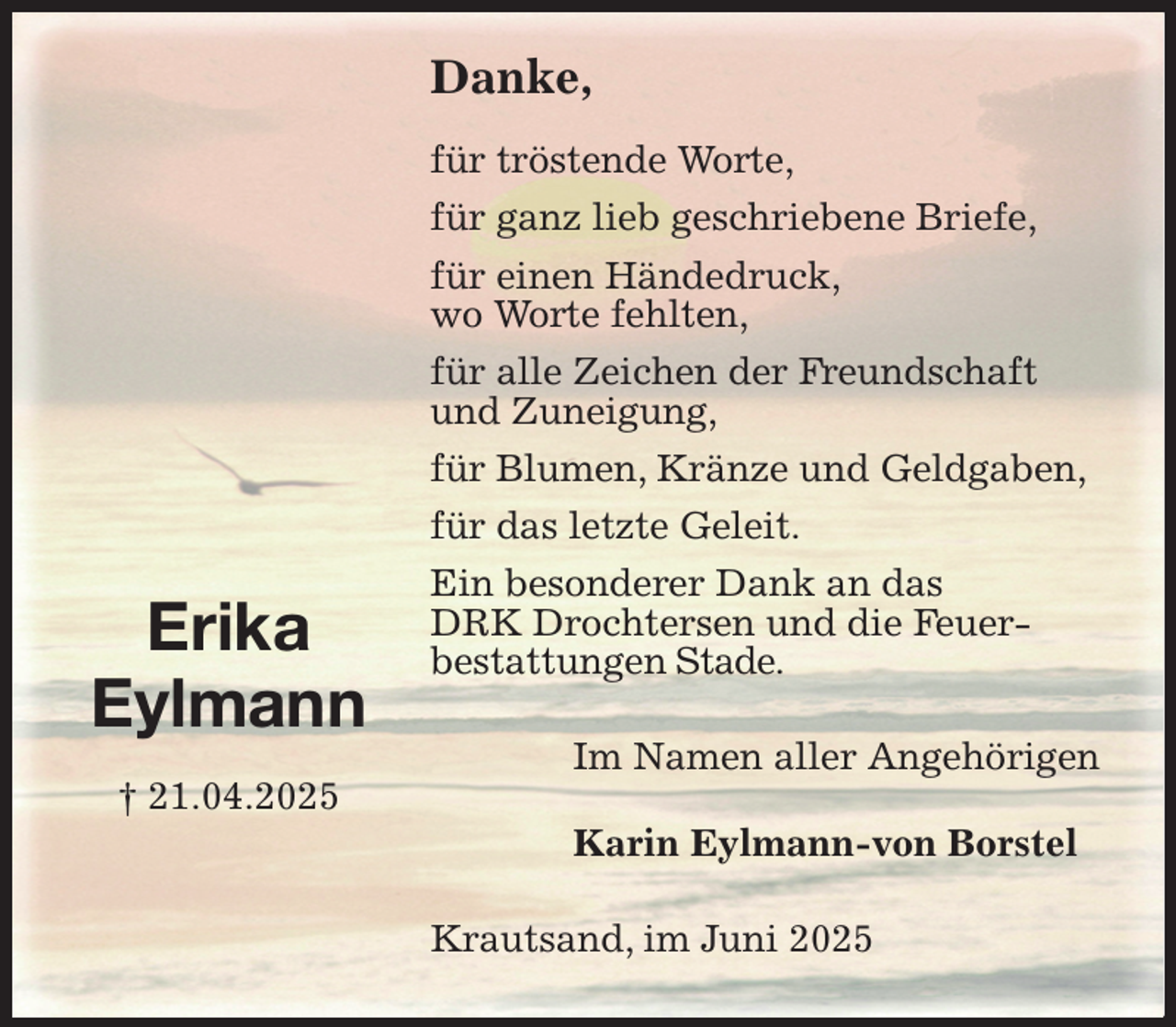 <p>Danke,</p><p>für tröstende Worte,<br />für ganz lieb geschriebene Briefe,<br />für einen Händedruck,<br />wo Worte fehlten,<br />für alle Zeichen der Freundschaft<br />und Zuneigung,<br />für Blumen, Kränze und Geldgaben,<br />für das letzte Geleit.<br />Ein besonderer Dank an das<br />DRK Drochtersen und die Feuer-<br />bestattungen Stade.<br />Krautsand, im Juni 2025<br />Im Namen aller Angehörigen</p><p>Karin Eylmann-von Borstel<br />Erika<br />Eylmann<br />† 21.04.2025</p>