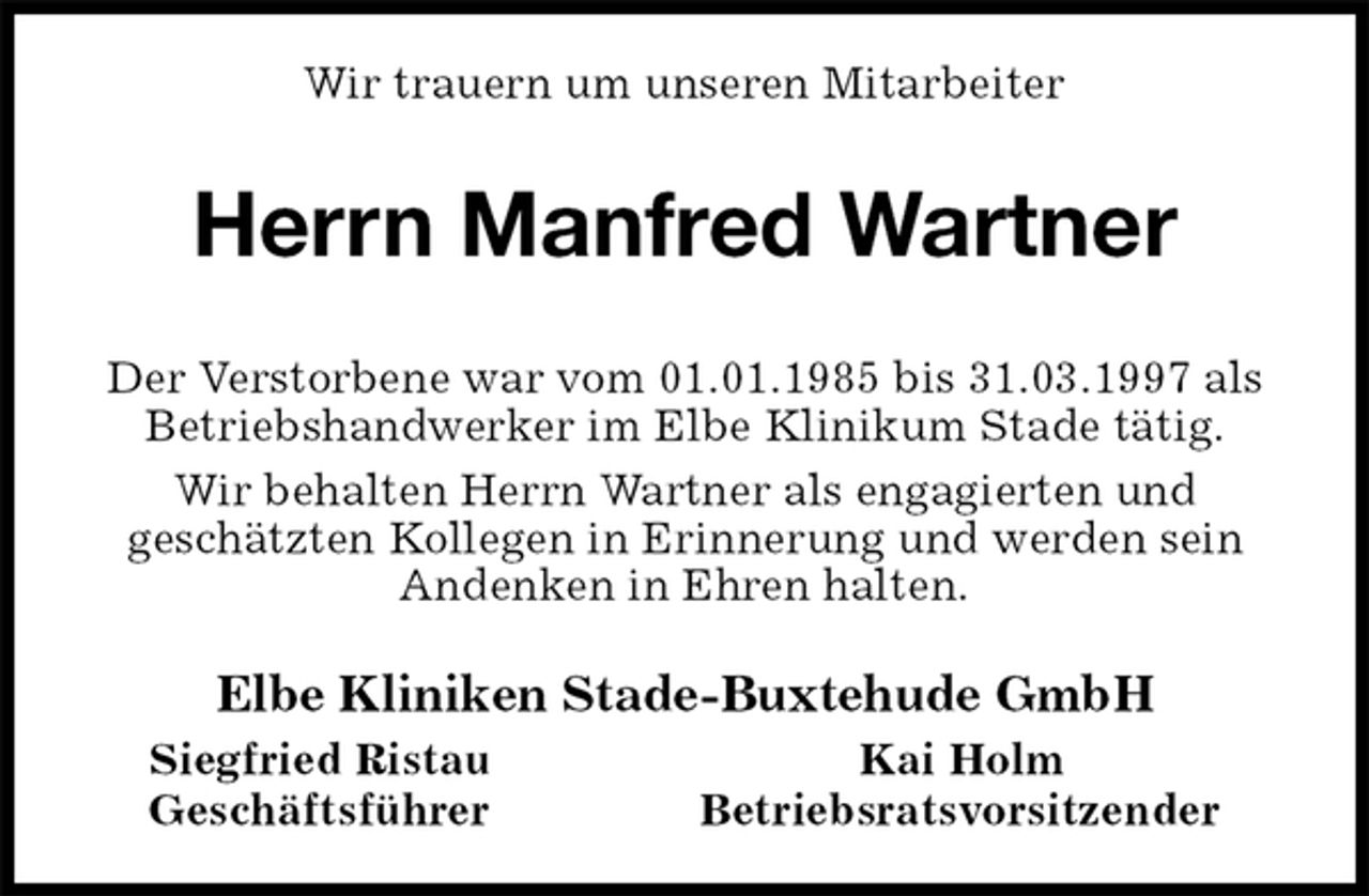 <p>Wir trauern um unseren Mitarbeiter<br />Herrn Manfred Wartner<br />Der Verstorbene war vom 01.01.1985 bis 31.03.1997 als Betriebshandwerker im Elbe Klinikum Stade tätig.<br />Wir behalten Herrn Wartner als engagierten und<br />geschätzten Kollegen in Erinnerung und werden sein<br />Andenken in Ehren halten.<br />Elbe Kliniken Stade-Buxtehude GmbH<br />Siegfried Ristau Kai Holm<br />Geschäftsführer Betriebsratsvorsitzender</p>