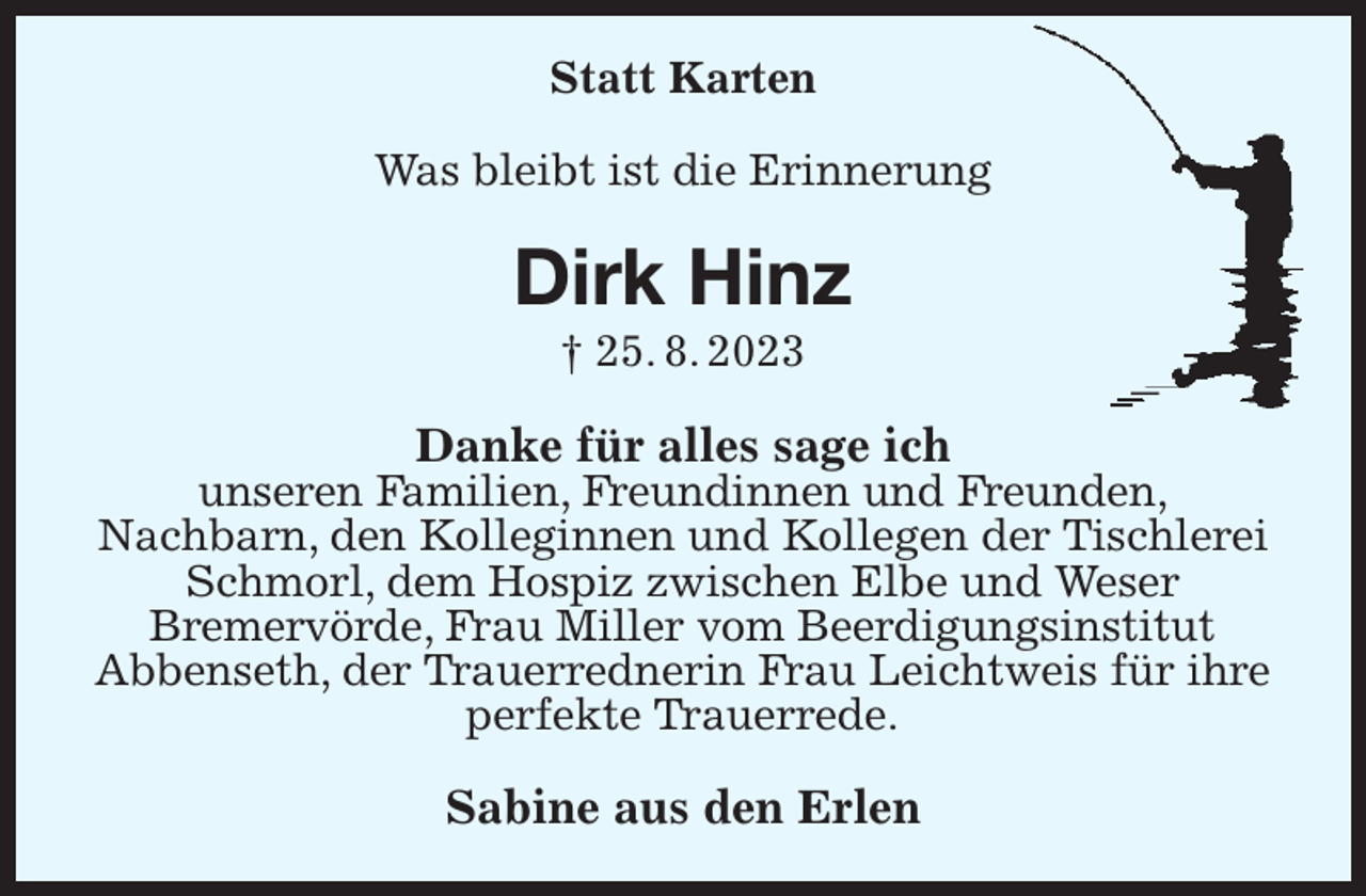 <p>Statt Karten<br />Was bleibt ist die Erinnerung<br />Dirk Hinz<br />† 25. 8. 2023<br />Danke für alles sage ich<br />unseren Familien, Freundinnen und Freunden,<br />Nachbarn, den Kolleginnen und Kollegen der Tischlerei Schmorl, dem Hospiz zwischen Elbe und Weser<br />Bremervörde, Frau Miller vom Beerdigungsinstitut<br />Abbenseth, der Trauerrednerin Frau Leichtweis für ihre perfekte Trauerrede.<br />Sabine aus den Erlen</p>