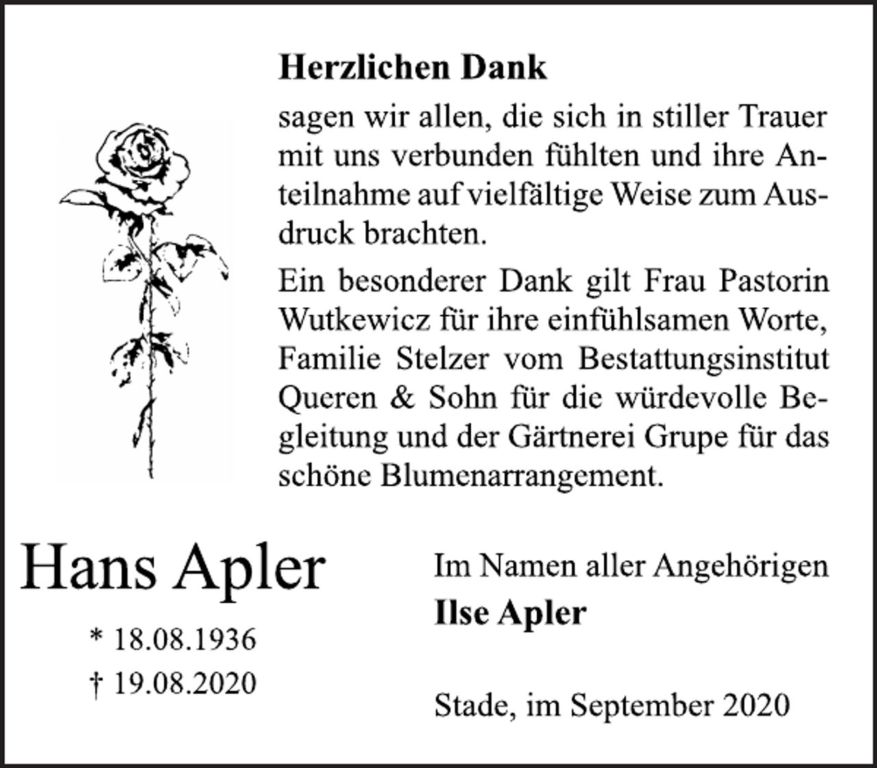 <p>Herzlichen Dank<br />sagen wir allen, die sich in stiller Trauer<br />mit uns verbunden fühlten und ihre An-<br />teilnahme auf vielfältige Weise zum Aus-<br />druck brachten.<br />Ein besonderer Dank gilt Frau Pastorin<br />Wutkewicz für ihre einfühlsamen Worte,<br />Familie Stelzer vom Bestattungsinstitut<br />Queren &amp; Sohn für die würdevolle Be-<br />gleitung und der Gärtnerei Grupe für das<br />schöne Blumenarrangement.<br />Im Namen aller Angehörigen<br />Ilse Apler<br />Stade, im September 2020<br />Hans Apler<br />* 18.08.1936<br />† 19.08.2020</p>