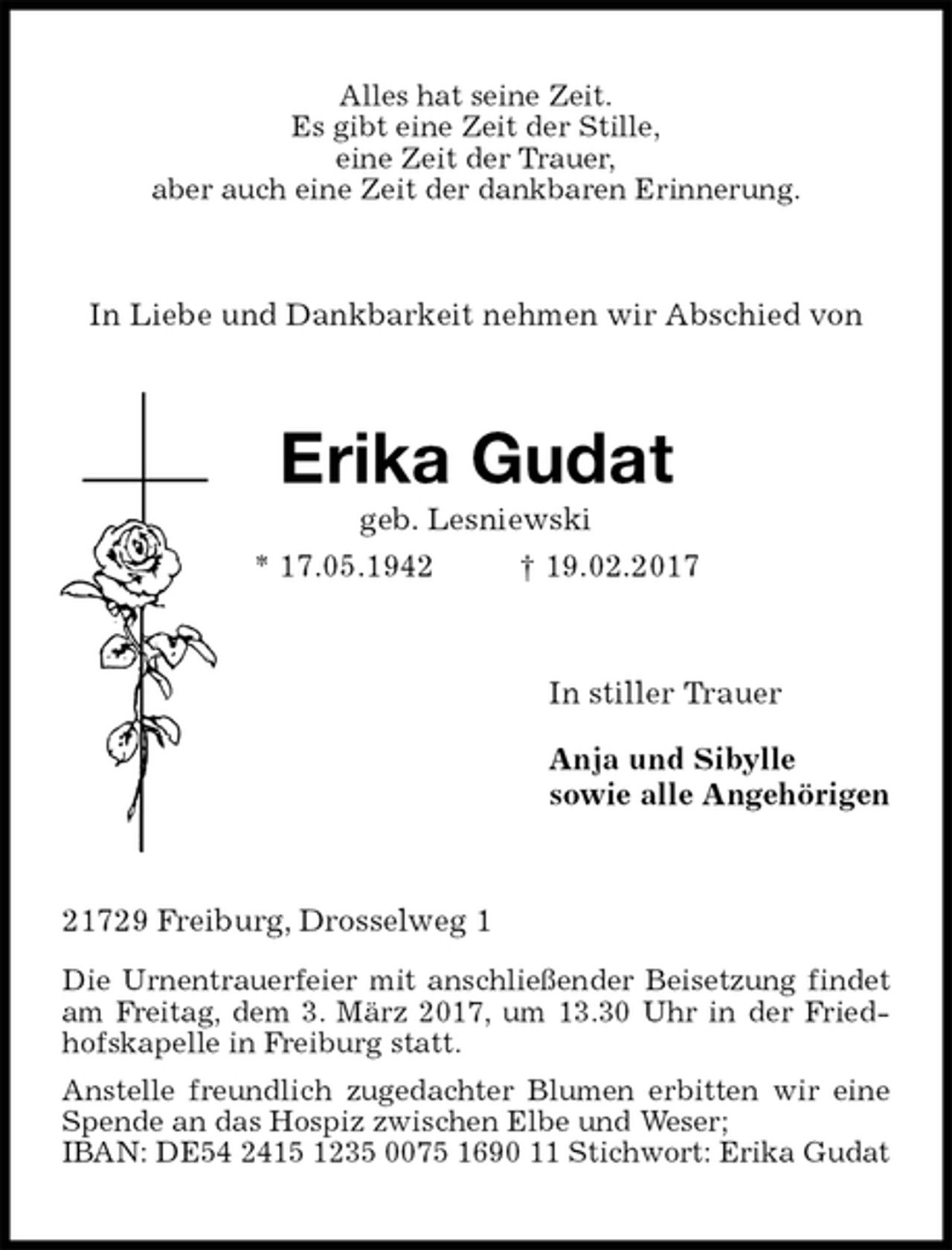 <p>Alles hat seine Zeit.<br />Es gibt eine Zeit der Stille,<br />eine Zeit der Trauer,<br />aber auch eine Zeit der dankbaren Erinnerung.<br />In Liebe und Dankbarkeit nehmen wir Abschied von<br />Erika Gudat<br />geb. Lesniewski<br />* 17.05.1942 † 19.02.2017<br />In stiller Trauer<br />Anja und Sibylle<br />sowie alle Angehörigen<br />21729 Freiburg, Drosselweg 1<br />Die Urnentrauerfeier mit anschließender Beisetzung findet am Freitag, dem 3. März 2017, um 13.30 Uhr in der Friedhofskapelle in Freiburg statt.<br />Anstelle freundlich zugedachter Blumen erbitten wir eine Spende an das Hospiz zwischen Elbe und Weser;<br />IBAN: DE54 2415 1235 0075 1690 11 Stichwort: Erika Gudat</p>