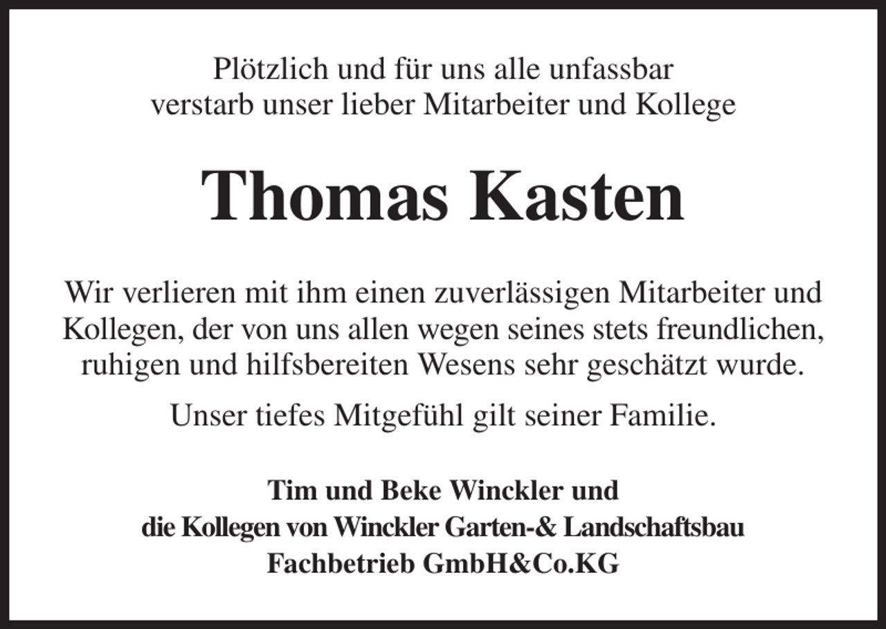 <p>Plötzlich und für uns alle unfassbar<br />verstarb unser lieber Mitarbeiter und Kollege<br />Thomas Kasten<br />Wir verlieren mit ihm einen zuverlässigen Mitarbeiter und Kollegen, der von uns allen wegen seines stets freundlichen, ruhigen und hilfsbereiten Wesens sehr geschätzt wurde.<br />Unser tiefes Mitgefühl gilt seiner Familie.<br />Tim und Beke Winckler und<br />die Kollegen von Winckler Garten-&amp; Landschaftsbau<br />Fachbetrieb GmbH&amp;Co.KG</p>