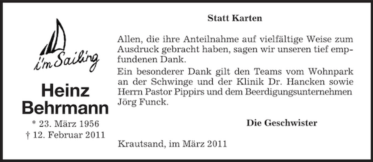 <p>Statt Karten Allen, die ihre Anteilnahme auf vielfältige Weise zum Ausdruck gebracht haben, sagen wir unseren tief empfundenen Dank. Ein besonderer Dank gilt den Teams vom Wohnpark an der Schwinge und der Klinik Dr. Hancken sowie Herrn Pastor Pippirs und dem Beerdigungsunternehmen Jörg Funck. Die Geschwister Krautsand, im März 2011</p><p>Heinz Behrmann<br />* 23. März 1956 † 12. Februar 2011</p>