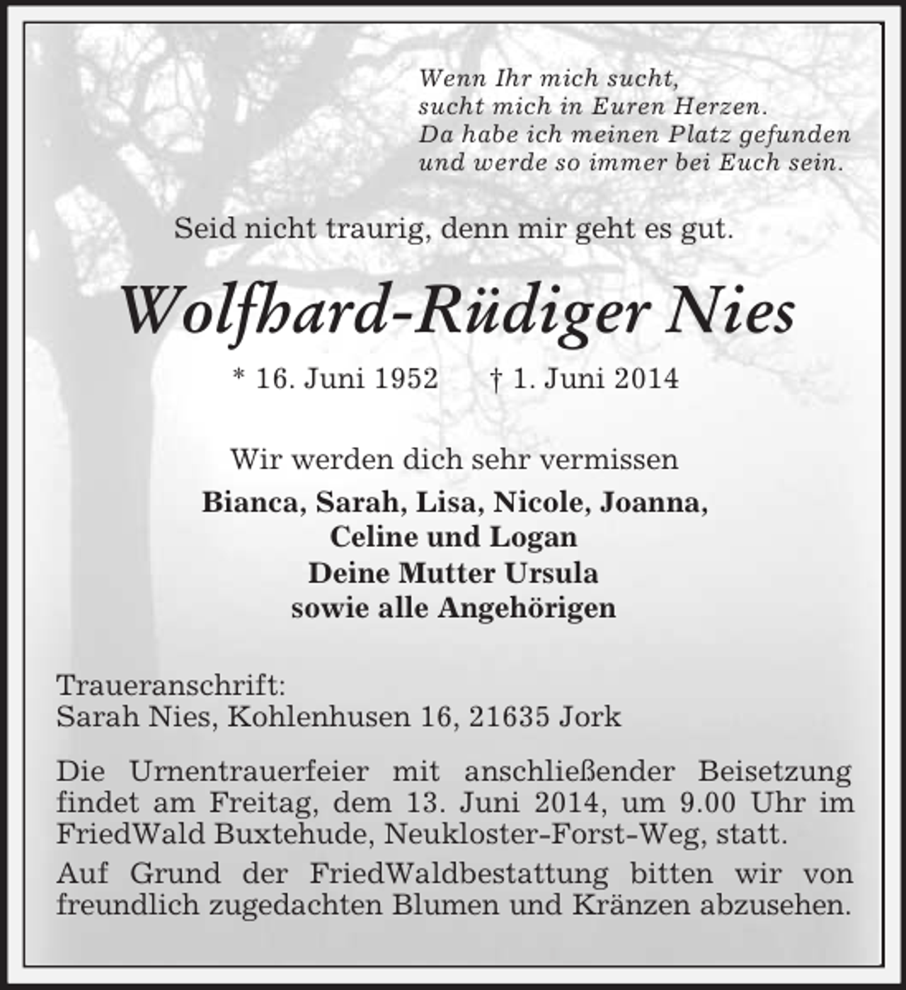<p>Wenn Ihr mich sucht,<br />sucht mich in Euren Herzen.<br />Da habe ich meinen Platz gefunden<br />und werde so immer bei Euch sein.<br />Seid nicht traurig, denn mir geht es gut.<br />Wolfhard-Rüdiger Nies<br />* 16. Juni 1952 † 1. Juni 2014<br />Wir werden dich sehr vermissen<br />Bianca, Sarah, Lisa, Nicole, Joanna,<br />Celine und Logan<br />Deine Mutter Ursula<br />sowie alle Angehörigen<br />Traueranschrift:<br />Sarah Nies, Kohlenhusen 16, 21635 Jork<br />Die Urnentrauerfeier mit anschließender Beisetzung<br />findet am Freitag, dem 13. Juni 2014, um 9.00 Uhr im FriedWald Buxtehude, Neukloster-Forst-Weg, statt.<br />Auf Grund der FriedWaldbestattung bitten wir von<br />freundlich zugedachten Blumen und Kränzen abzusehen.</p>