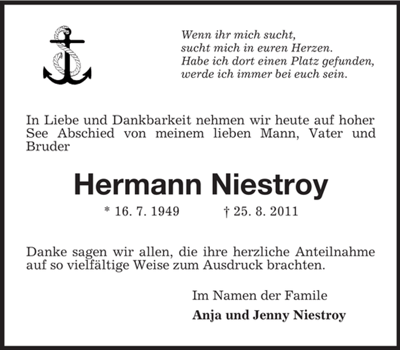 <p>Wenn ihr mich sucht,<br />sucht mich in euren Herzen.<br />Habe ich dort einen Platz gefunden,<br />werde ich immer bei euch sein.</p><p>In Liebe und Dankbarkeit nehmen wir heute auf hoher<br />See Abschied von meinem lieben Mann, Vater und<br />Bruder</p><p>Hermann Niestroy<br />* 16. 7. 1949</p><p>† 25. 8. 2011</p><p>Danke sagen wir allen, die ihre herzliche Anteilnahme<br />auf so vielfältige Weise zum Ausdruck brachten.<br />Im Namen der Famile<br />Anja und Jenny Niestroy</p>