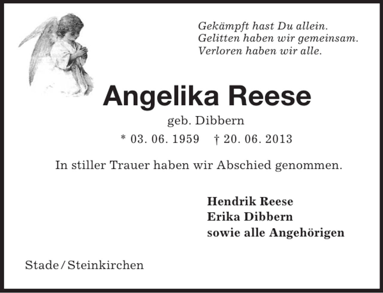 <p>Gekämpft hast Du allein.<br />Gelitten haben wir gemeinsam.<br />Verloren haben wir alle.<br />Angelika Reese<br />geb. Dibbern<br />* 03. 06. 1959 † 20. 06. 2013<br />In stiller Trauer haben wir Abschied genommen.<br />Hendrik Reese<br />Erika Dibbern<br />sowie alle Angehörigen<br />Stade / Steinkirchen</p>