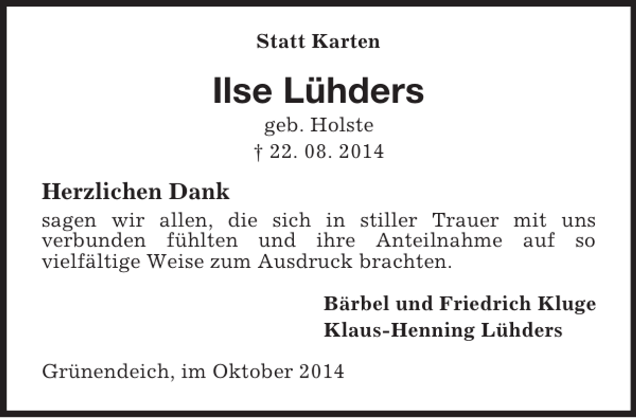 <p>Statt Karten<br />Ilse Lühders<br />geb. Holste<br />† 22. 08. 2014<br />Herzlichen Dank<br />sagen wir allen, die sich in stiller Trauer mit uns<br />verbunden fühlten und ihre Anteilnahme auf so<br />vielfältige Weise zum Ausdruck brachten.<br />Bärbel und Friedrich Kluge<br />Klaus-Henning Lühders<br />Grünendeich, im Oktober 2014</p>