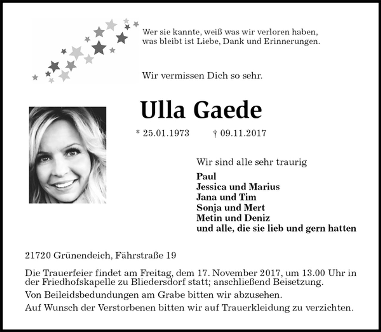 <p>Wer sie kannte, weiß was wir verloren haben,<br />was bleibt ist Liebe, Dank und Erinnerungen.<br />Wir vermissen Dich so sehr.<br />Ulla Gaede<br />* 25.01.1973 † 09.11.2017<br />Wir sind alle sehr traurig<br />Paul<br />Jessica und Marius<br />Jana und Tim<br />Sonja und Mert<br />Metin und Deniz<br />und alle, die sie lieb und gern hatten<br />21720 Grünendeich, Fährstraße 19</p><p>Die Trauerfeier findet am Freitag, dem 17. November 2017, um 13.00 Uhr in der Friedhofskapelle zu Bliedersdorf statt; anschließend Beisetzung.<br />Von Beileidsbedundungen am Grabe bitten wir abzusehen.<br />Auf Wunsch der Verstorbenen bitten wir auf Trauerkleidung zu verzichten.</p>