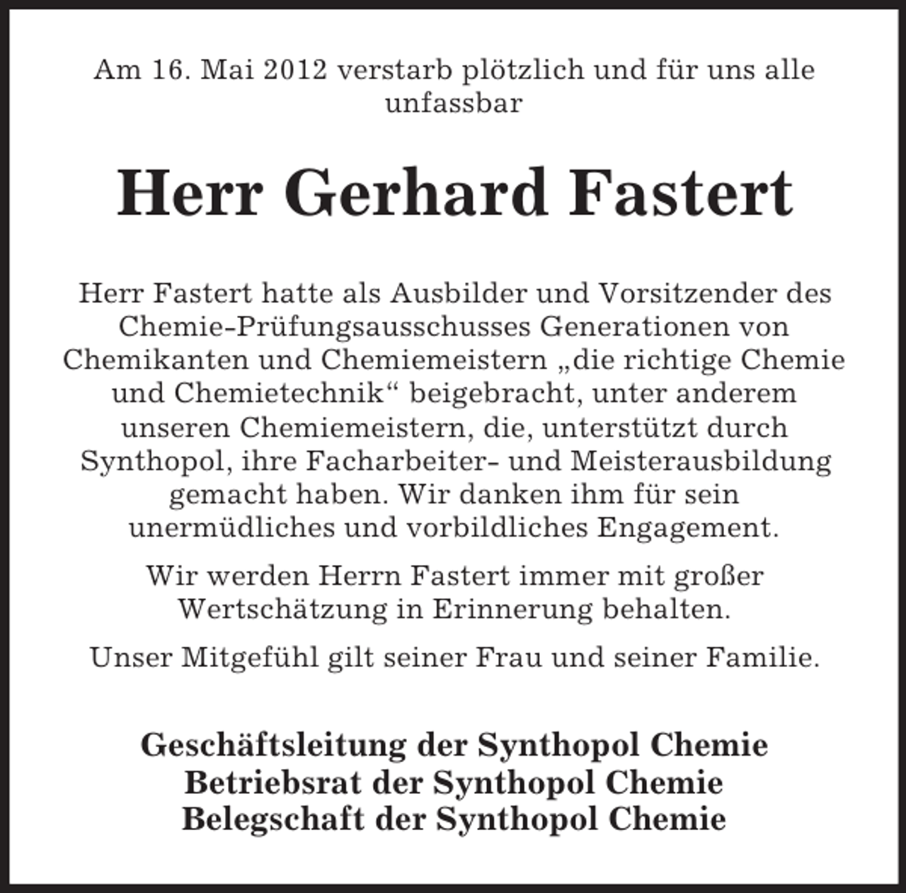 <p>Am 16. Mai 2012 verstarb plötzlich und für uns alle<br />unfassbar</p><p>Herr Gerhard Fastert<br />Herr Fastert hatte als Ausbilder und Vorsitzender des<br />Chemie-Prüfungsausschusses Generationen von<br />Chemikanten und Chemiemeistern „die richtige Chemie<br />und Chemietechnik“ beigebracht, unter anderem<br />unseren Chemiemeistern, die, unterstützt durch<br />Synthopol, ihre Facharbeiter- und Meisterausbildung<br />gemacht haben. Wir danken ihm für sein<br />unermüdliches und vorbildliches Engagement.<br />Wir werden Herrn Fastert immer mit großer<br />Wertschätzung in Erinnerung behalten.<br />Unser Mitgefühl gilt seiner Frau und seiner Familie.</p><p>Geschäftsleitung der Synthopol Chemie<br />Betriebsrat der Synthopol Chemie<br />Belegschaft der Synthopol Chemie</p>