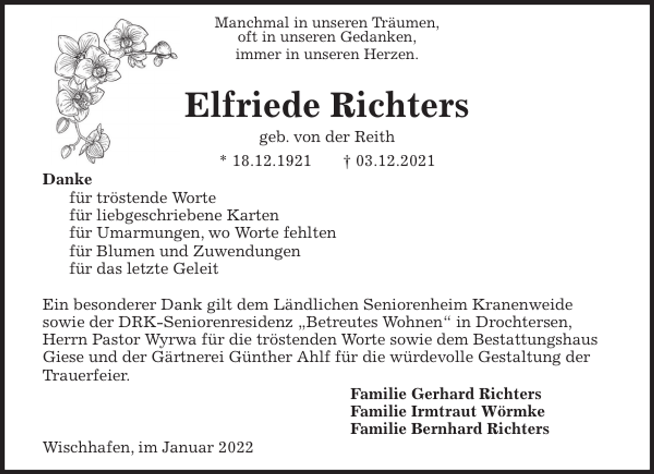 <p>Manchmal in unseren Träumen,<br />oft in unseren Gedanken,<br />immer in unseren Herzen.<br />Elfriede Richters<br />geb. von der Reith<br />* 18.12.1921 † 03.12.2021<br />Danke<br />für tröstende Worte<br />für liebgeschriebene Karten<br />für Umarmungen, wo Worte fehlten<br />für Blumen und Zuwendungen<br />für das letzte Geleit</p>
<p>Ein besonderer Dank gilt dem Ländlichen Seniorenheim Kranenweide<br />sowie der DRK-Seniorenresidenz „Betreutes Wohnen“ in Drochtersen, Herrn Pastor Wyrwa für die tröstenden Worte sowie dem Bestattungshaus Giese und der Gärtnerei Günther Ahlf für die würdevolle Gestaltung der Trauerfeier.<br />Familie Gerhard Richters<br />Familie Irmtraut Wörmke<br />Familie Bernhard Richters<br />Wischhafen, im Januar 2022</p>