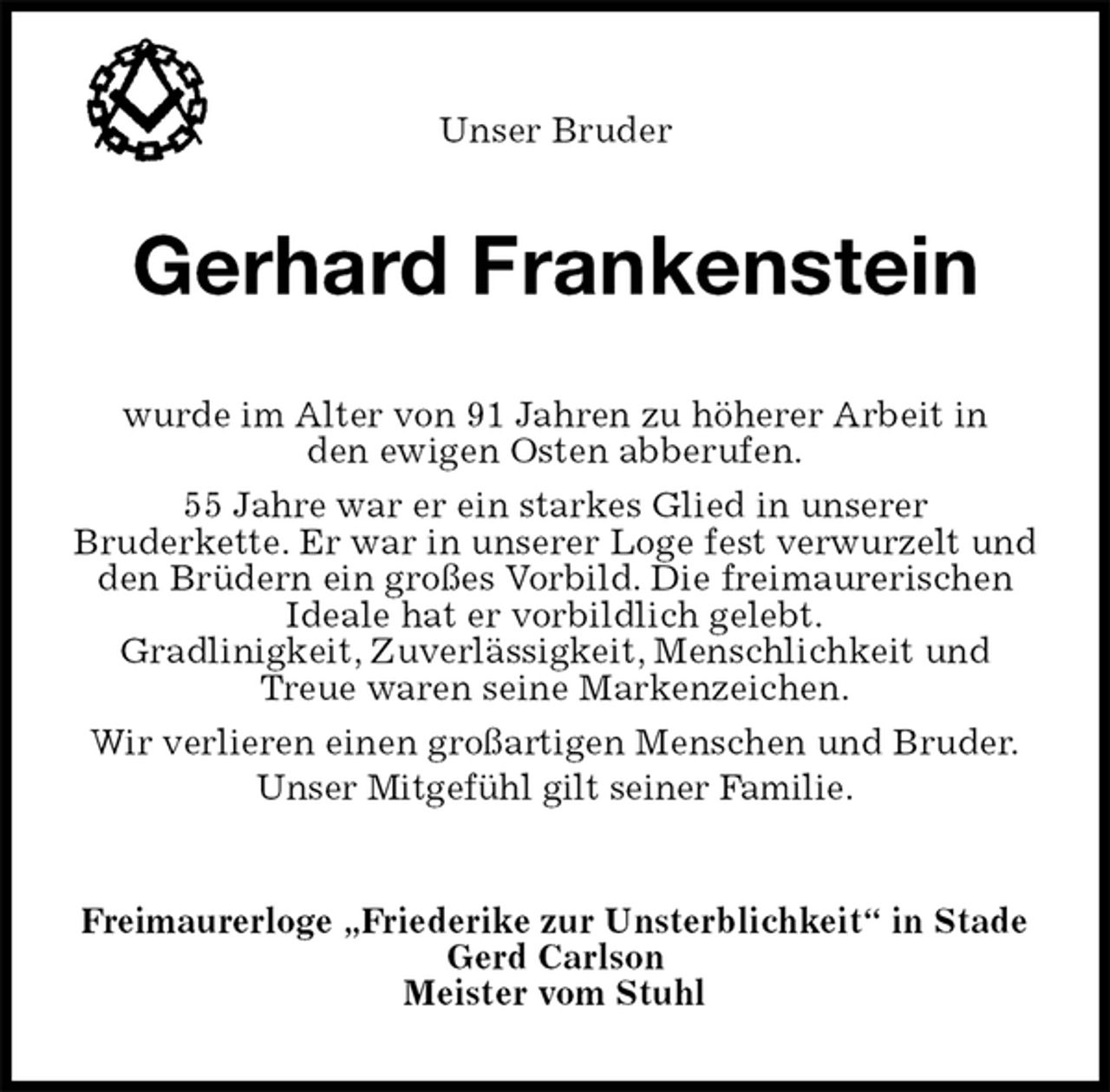 <p>Freimaurerloge „Friederike zur Unsterblichkeit“ in Stade<br />Gerd Carlson<br />Meister vom Stuhl<br />Gerhard Frankenstein<br />wurde im Alter von 91 Jahren zu höherer Arbeit in<br />den ewigen Osten abberufen.<br />55 Jahre war er ein starkes Glied in unserer<br />Bruderkette. Er war in unserer Loge fest verwurzelt und den Brüdern ein großes Vorbild. Die freimaurerischen Ideale hat er vorbildlich gelebt.<br />Gradlinigkeit, Zuverlässigkeit, Menschlichkeit und Treue waren seine Markenzeichen.<br />Wir verlieren einen großartigen Menschen und Bruder.<br />Unser Mitgefühl gilt seiner Familie.<br />Unser Bruder</p>