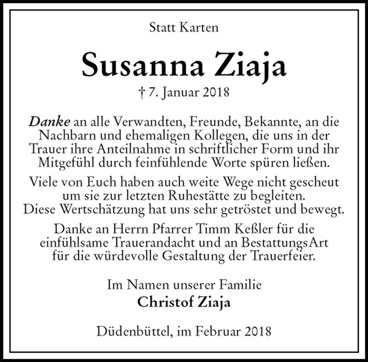 <p>Statt Karten<br />Susanna Ziaja<br />† 7. Januar 2018<br />Danke an alle Verwandten, Freunde, Bekannte, an die<br />Nachbarn und ehemaligen Kollegen, die uns in der<br />Trauer ihre Anteilnahme in schriftlicher Form und ihr<br />Mitgefühl durch feinfühlende Worte spüren ließen.<br />Viele von Euch haben auch weite Wege nicht gescheut<br />um sie zur letzten Ruhestätte zu begleiten.<br />Diese Wertschätzung hat uns sehr getröstet und bewegt.<br />Danke an Herrn Pfarrer Timm Keßler für die<br />einfühlsame Trauerandacht und an BestattungsArt<br />für die würdevolle Gestaltung der Trauerfeier.<br />Im Namen unserer Familie<br />Christof Ziaja<br />Düdenbüttel, im Februar 2018</p>