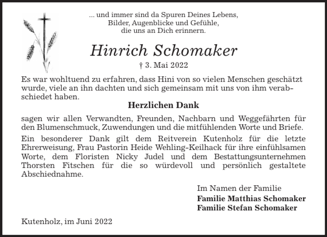 <p>... und immer sind da Spuren Deines Lebens,<br />Bilder, Augenblicke und Gefühle,<br />die uns an Dich erinnern.<br />Hinrich Schomaker<br />† 3. Mai 2022<br />Es war wohltuend zu erfahren, dass Hini von so vielen Menschen geschätzt wurde, viele an ihn dachten und sich gemeinsam mit uns von ihm verabschiedet haben.<br />Herzlichen Dank<br />sagen wir allen Verwandten, Freunden, Nachbarn und Weggefährten für<br />den Blumenschmuck, Zuwendungen und die mitfühlenden Worte und Briefe.<br />Ein besonderer Dank gilt dem Reitverein Kutenholz für die letzte<br />Ehrerweisung, Frau Pastorin Heide Wehling-Keilhack für ihre einfühlsamen<br />Worte, dem Floristen Nicky Judel und dem Bestattungsunternehmen<br />Thorsten Fitschen für die so würdevoll und persönlich gestaltete<br />Abschiednahme.<br />Im Namen der Familie<br />Familie Matthias Schomaker<br />Familie Stefan Schomaker<br />Kutenholz, im Juni 2022</p>