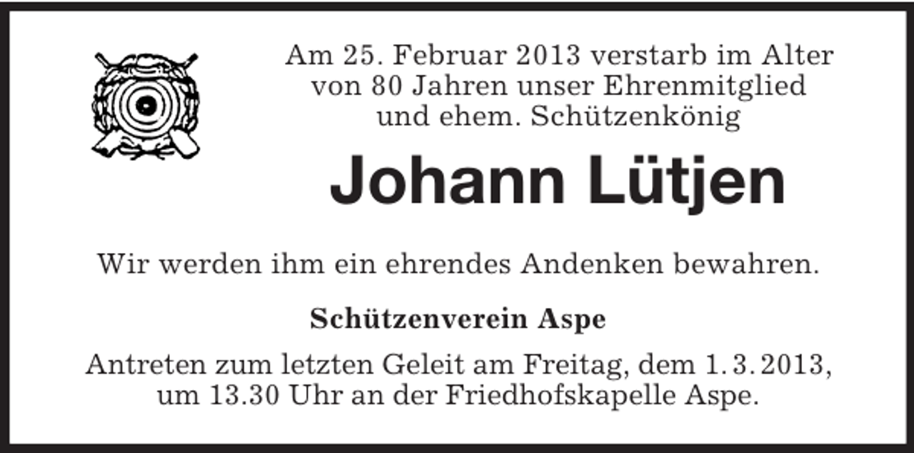 <p>Am 25. Februar 2013 verstarb im Alter<br />von 80 Jahren unser Ehrenmitglied<br />und ehem. Schützenkönig</p><p>Johann Lütjen<br />Wir werden ihm ein ehrendes Andenken bewahren.<br />Schützenverein Aspe<br />Antreten zum letzten Geleit am Freitag, dem 1. 3. 2013,<br />um 13.30 Uhr an der Friedhofskapelle Aspe.</p>