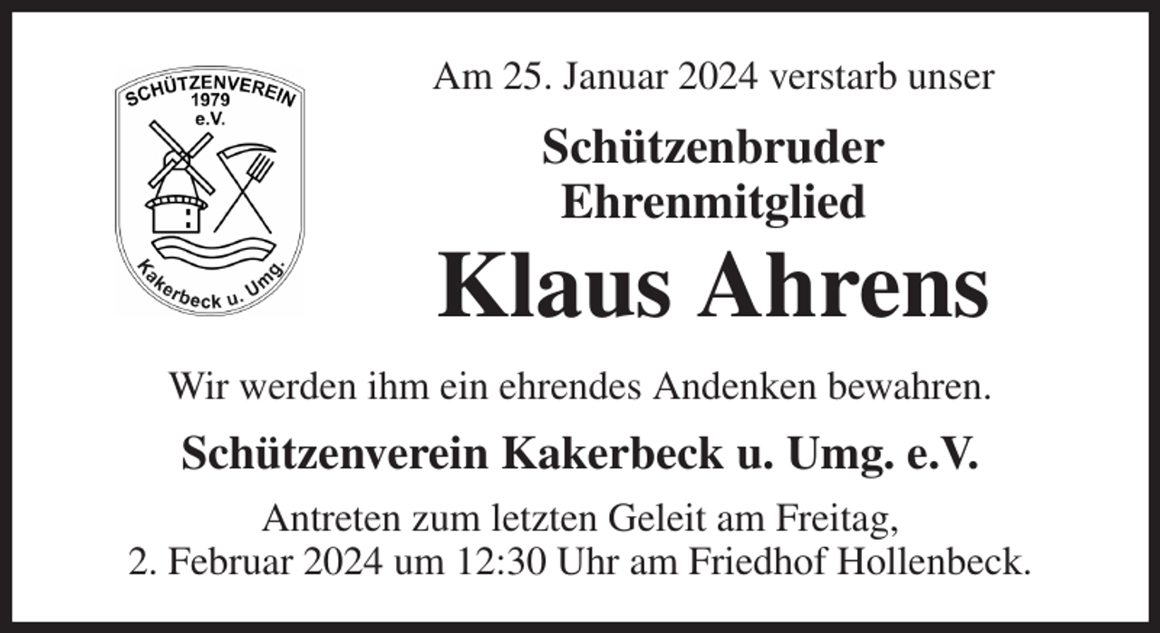 <p>Am 25. Januar 2024 verstarb unser<br />Schützenbruder<br />Ehrenmitglied<br />Klaus Ahrens<br />Wir werden ihm ein ehrendes Andenken bewahren.<br />Schützenverein Kakerbeck u. Umg. e.V.<br />Antreten zum letzten Geleit am Freitag,<br />2. Februar 2024 um 12:30 Uhr am Friedhof Hollenbeck.</p>