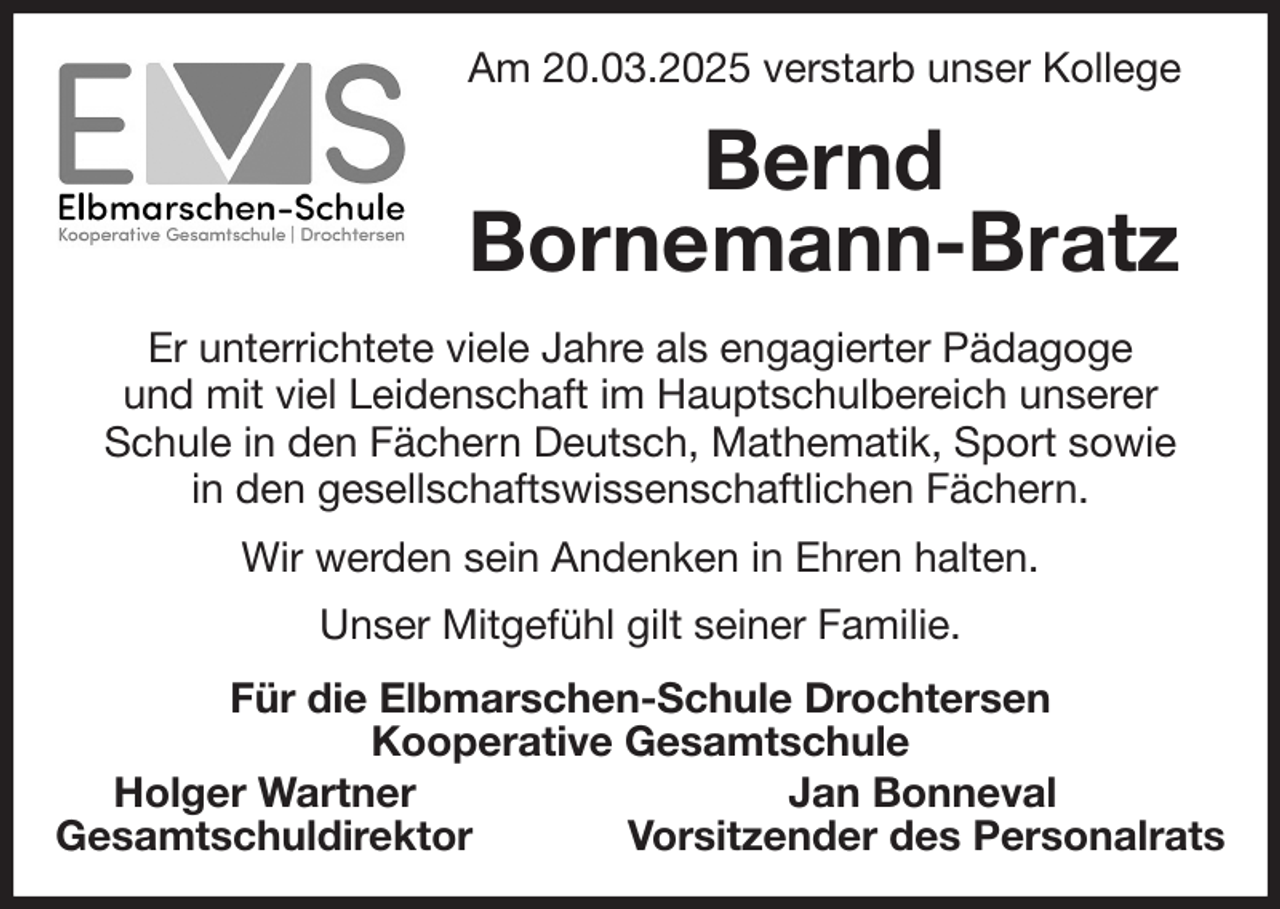 <p>Am 20.03.2025 verstarb unser Kollege<br />Bernd<br />Bornemann-Bratz<br />Er unterrichtete viele Jahre als engagierter Pädagoge<br />und mit viel Leidenschaft im Hauptschulbereich unserer<br />Schule in den Fächern Deutsch, Mathematik, Sport sowie<br />in den gesellschaftswissenschaftlichen Fächern.<br />Wir werden sein Andenken in Ehren halten.<br />Unser Mitgefühl gilt seiner Familie.<br />Für die Elbmarschen-Schule Drochtersen<br />Kooperative Gesamtschule<br />Holger Wartner Jan Bonneval<br />Gesamtschuldirektor Vorsitzender des Personalrats</p>