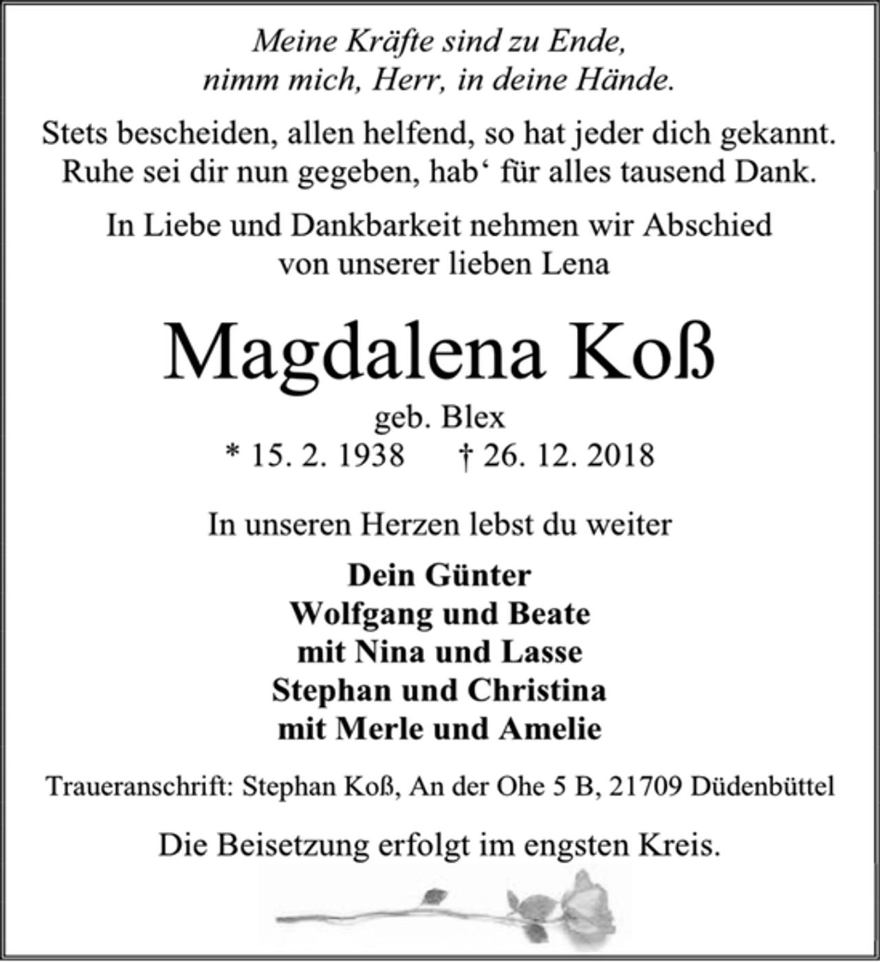 <p>Meine Kräfte sind zu Ende,<br />nimm mich, Herr, in deine Hände.<br />Stets bescheiden, allen helfend, so hat jeder dich gekannt.<br />Ruhe sei dir nun gegeben, hab‘ für alles tausend Dank.<br />In Liebe und Dankbarkeit nehmen wir Abschied<br />von unserer lieben Lena<br />Magdalena Koß<br />geb. Blex<br />* 15. 2. 1938 † 26. 12. 2018<br />In unseren Herzen lebst du weiter<br />Dein Günter<br />Wolfgang und Beate<br />mit Nina und Lasse<br />Stephan und Christina<br />mit Merle und Amelie<br />Traueranschrift: Stephan Koß, An der Ohe 5 B, 21709 Düdenbüttel<br />Die Beisetzung erfolgt im engsten Kreis.</p>