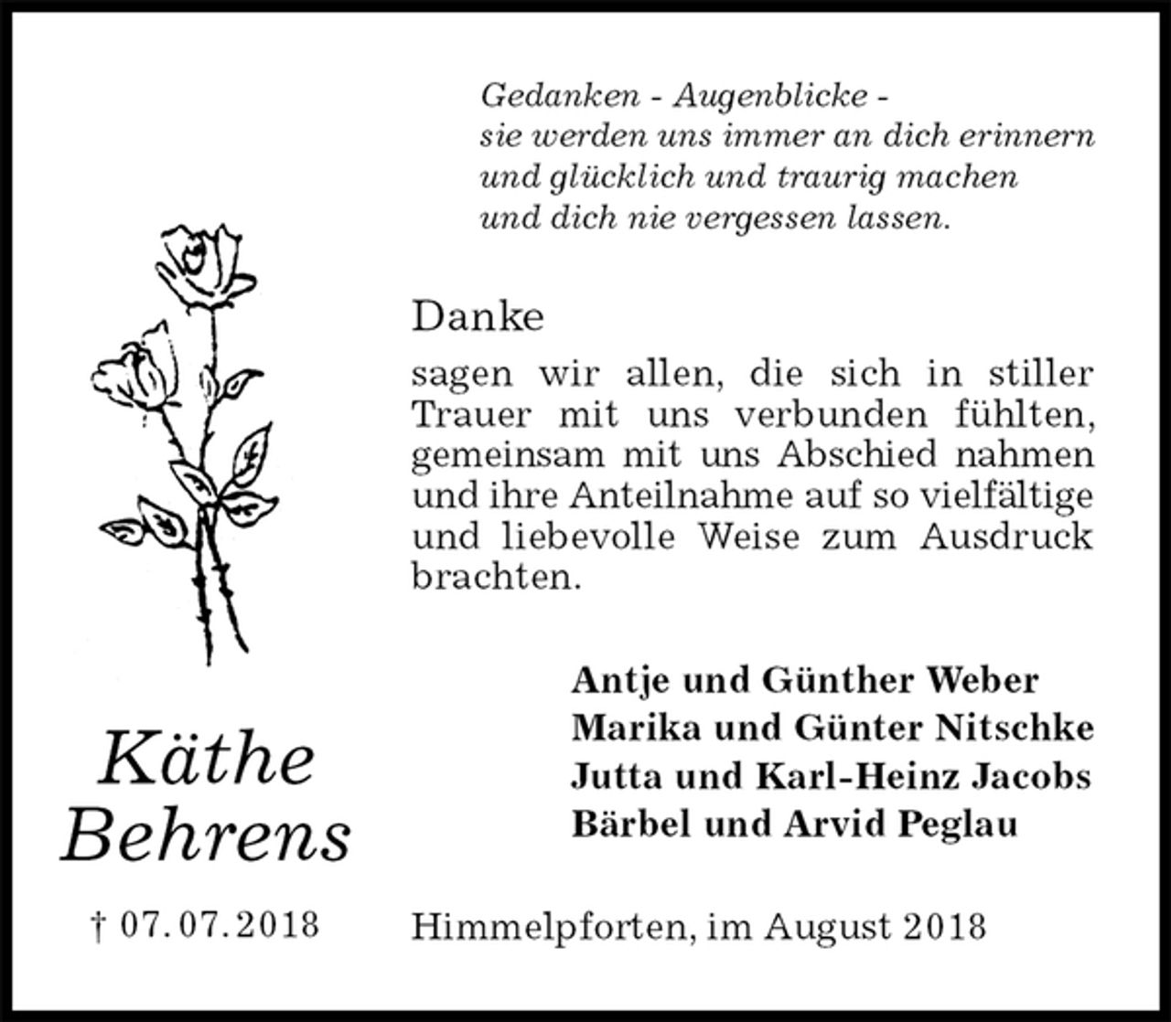 <p>Gedanken - Augenblicke -<br />sie werden uns immer an dich erinnern<br />und glücklich und traurig machen<br />und dich nie vergessen lassen.<br />Danke<br />sagen wir allen, die sich in stiller Trauer mit uns verbunden fühlten, gemeinsam mit uns Abschied nahmen und ihre Anteilnahme auf so vielfältige und liebevolle Weise zum Ausdruck brachten.<br />Antje und Günther Weber<br />Marika und Günter Nitschke<br />Jutta und Karl-Heinz Jacobs<br />Bärbel und Arvid Peglau<br />Himmelpforten, im August 2018<br />Käthe<br />Behrens<br />† 07. 07. 2018</p>